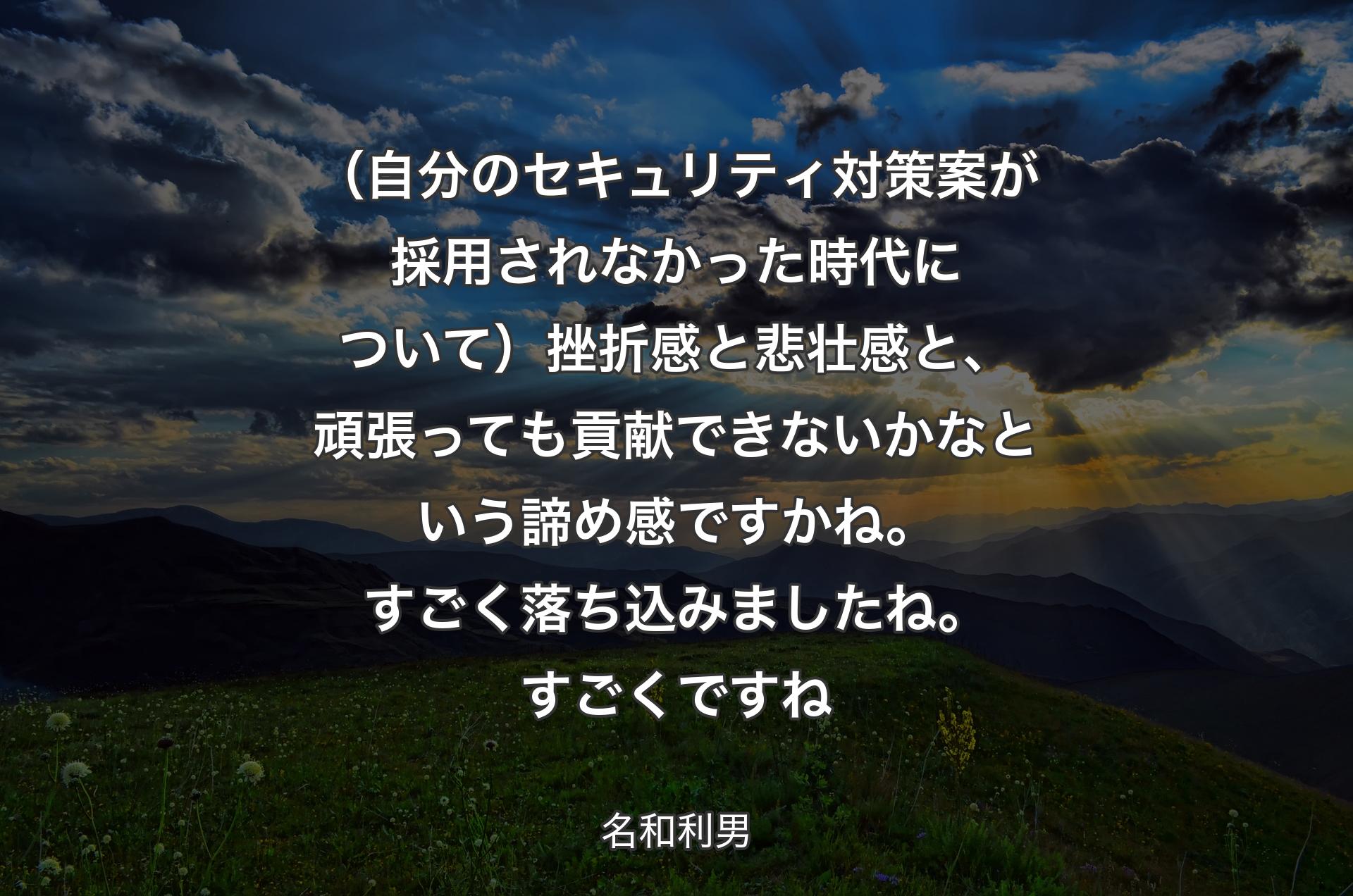 （自分のセキュリティ対策案が採用されなかった時代について）挫折感と悲壮感と、頑張っても貢献できないかなという諦め感ですかね。すごく落ち込みましたね。すごくですね - 名和利男