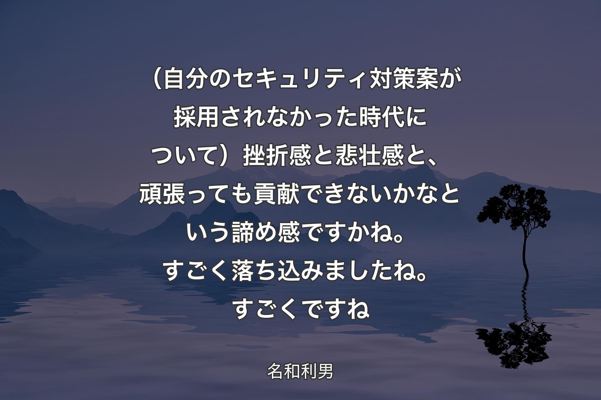 【背景4】（自分のセキュリティ対策案が採用されなかった時代について）挫折感と悲壮感と、頑張っても貢献できないかなという諦め感ですかね。すごく落ち込みましたね。すごくですね - 名和利男