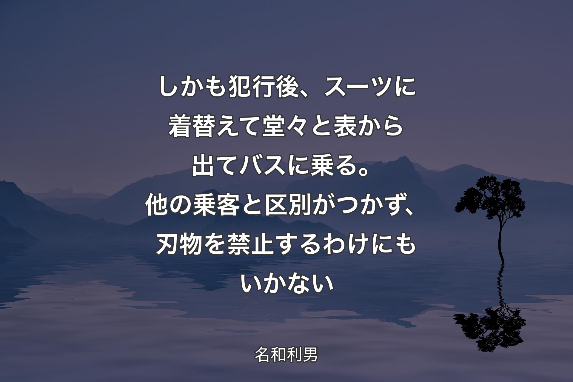 【背景4】しかも犯行後、スーツに着替えて堂々と表から出てバスに乗る。他の乗客と区別がつかず、刃物を禁止するわけにもいかない - 名和利男