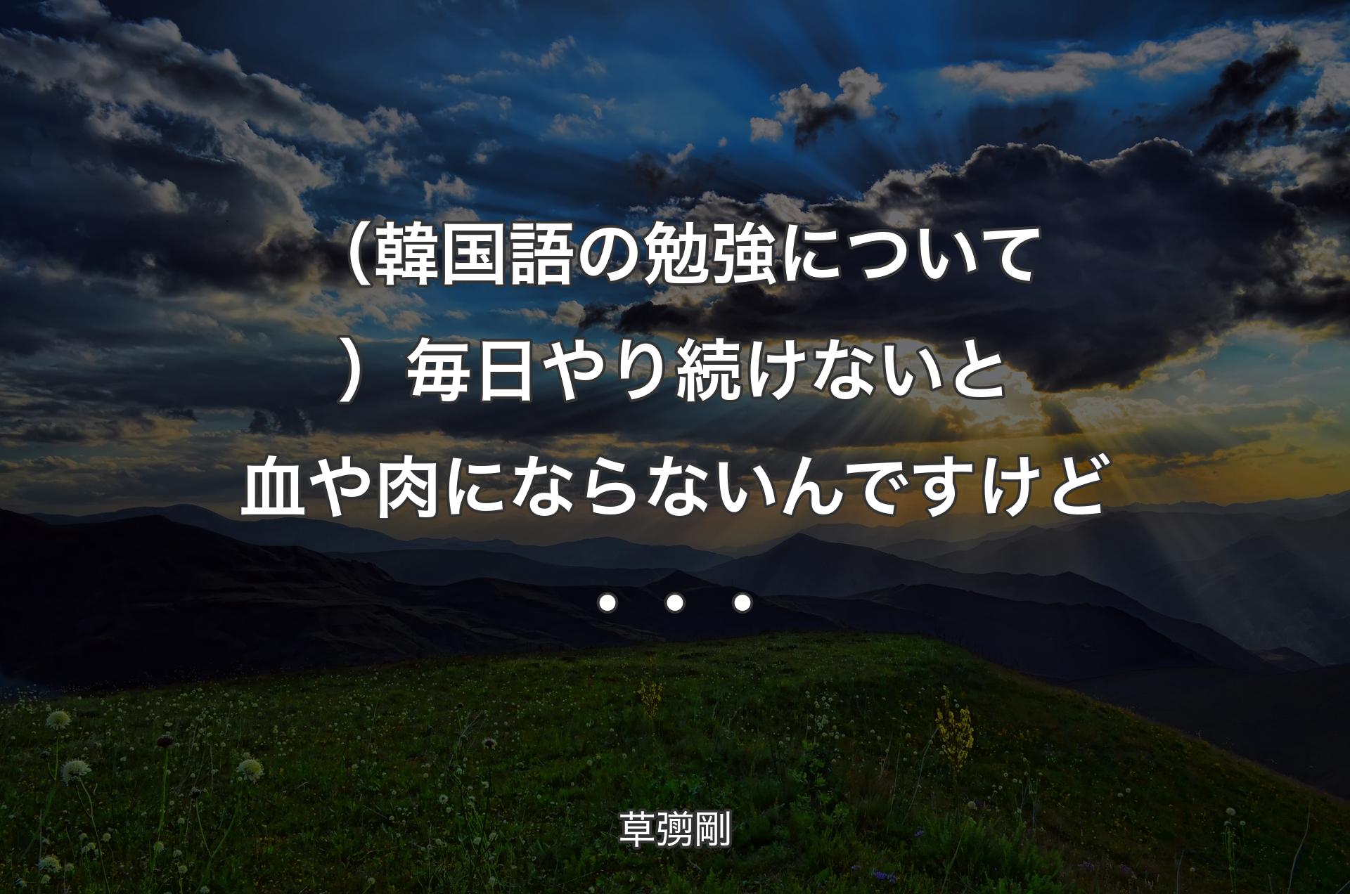 （韓国語の勉強について）毎日やり続けないと血や肉にならないんですけど・・・ - 草彅剛