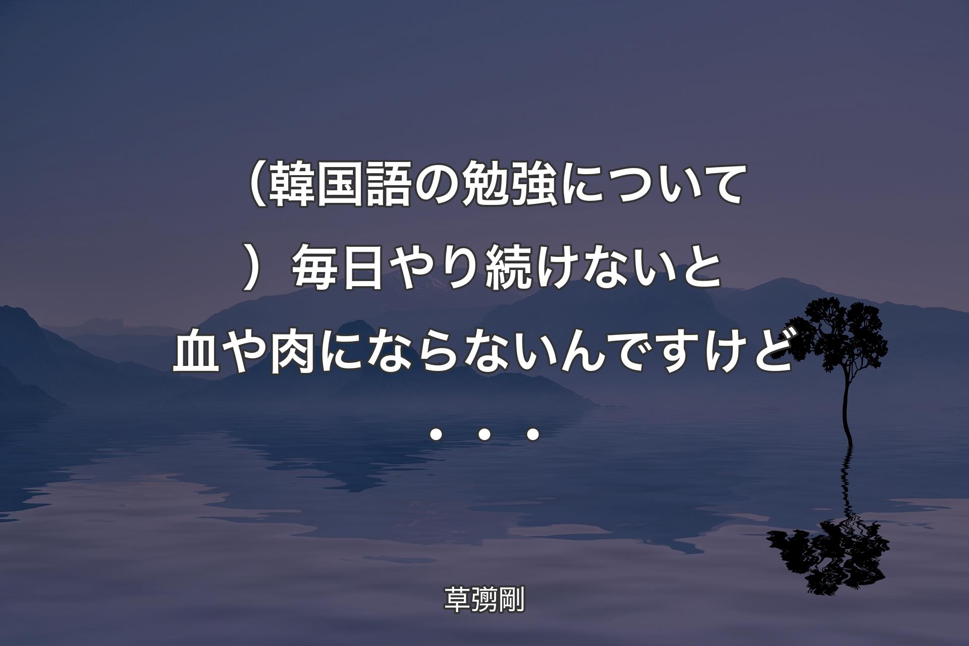 （韓国語の勉強について）毎日やり続けないと血や肉にならないんですけど・・・ - 草彅剛