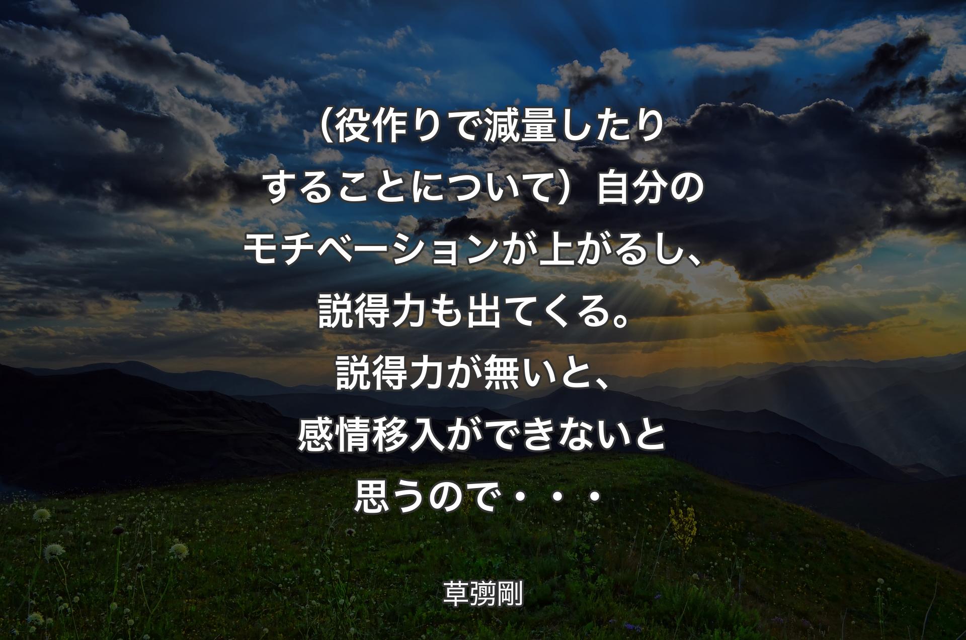 （役作りで減量したりすることについて）自分のモチベーションが上がるし、説得力も出てくる。説得力が無いと、感情移入ができないと思うので・・・ - 草彅剛