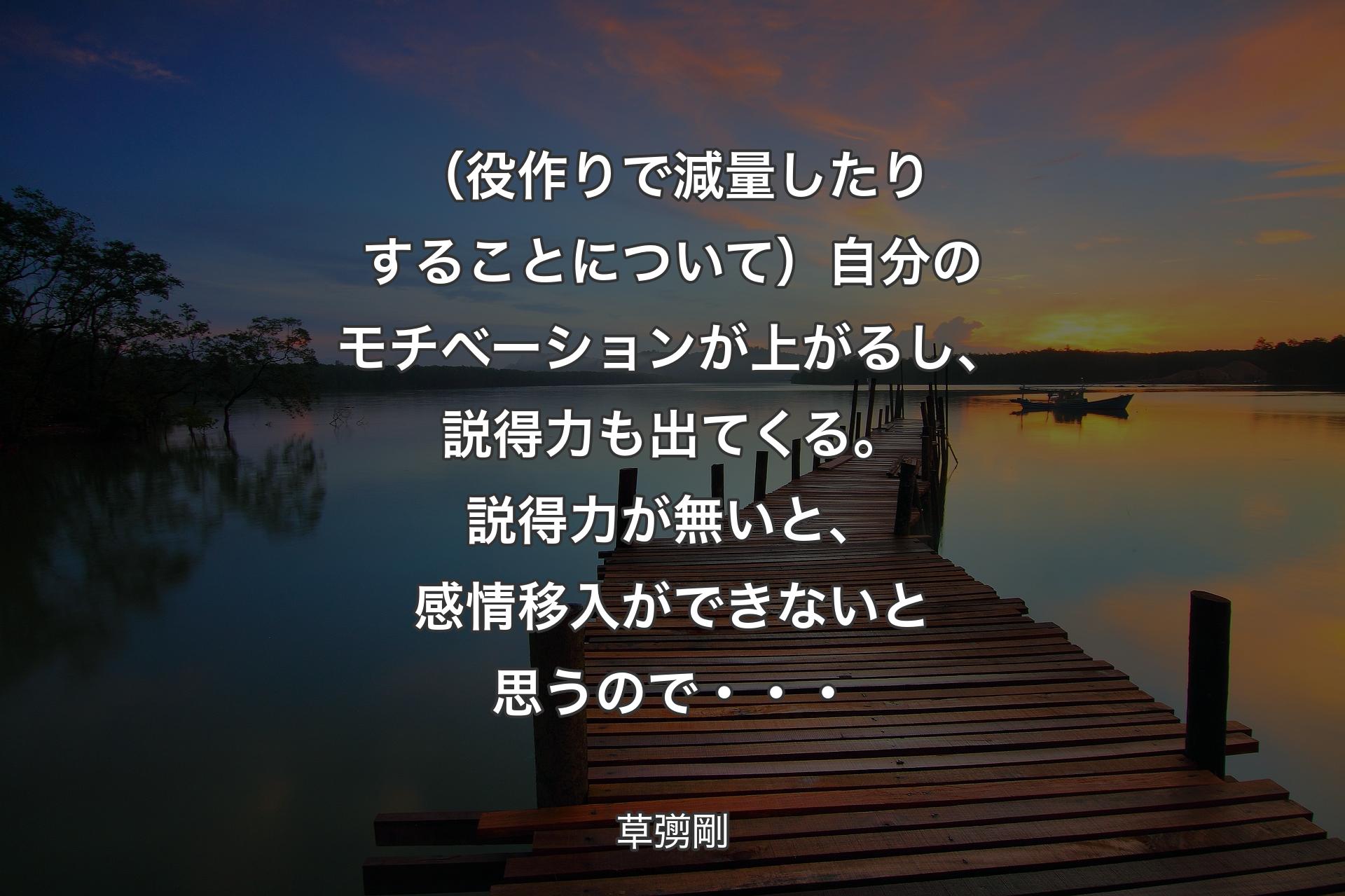 【背景3】（役作りで減量したりすることについて）自分のモチベーションが上がるし、説得力も出てくる。説得力が無いと、感情移入ができないと思うので・・・ - 草彅剛