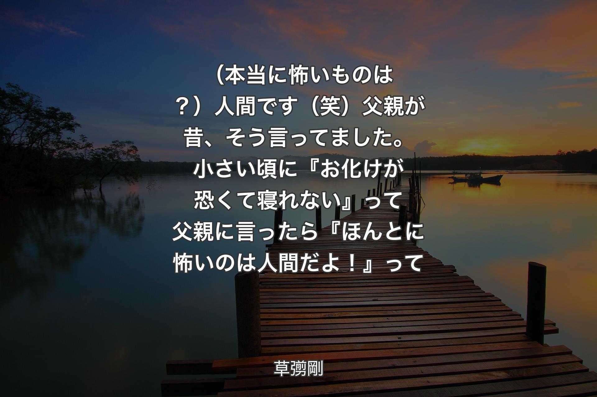 【背景3】（本当に怖いものは？）人間です（笑）父親が昔、そう言ってました。小さい頃に『お化けが恐くて寝れない』って父親に言ったら『ほんとに怖いのは人間だよ！』って - 草彅剛