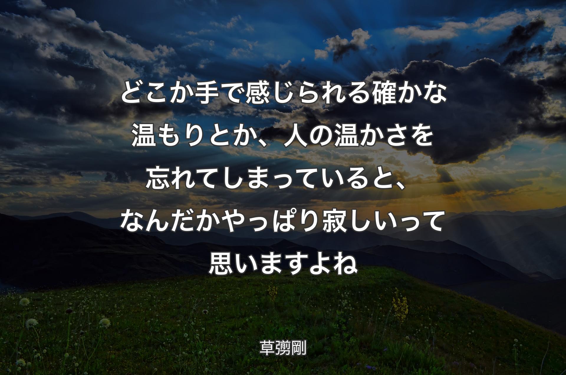 どこか手で感じられる確かな温もりとか、人の温かさを忘れてしまっていると、なんだかやっぱり寂しいって思いますよね - 草彅剛