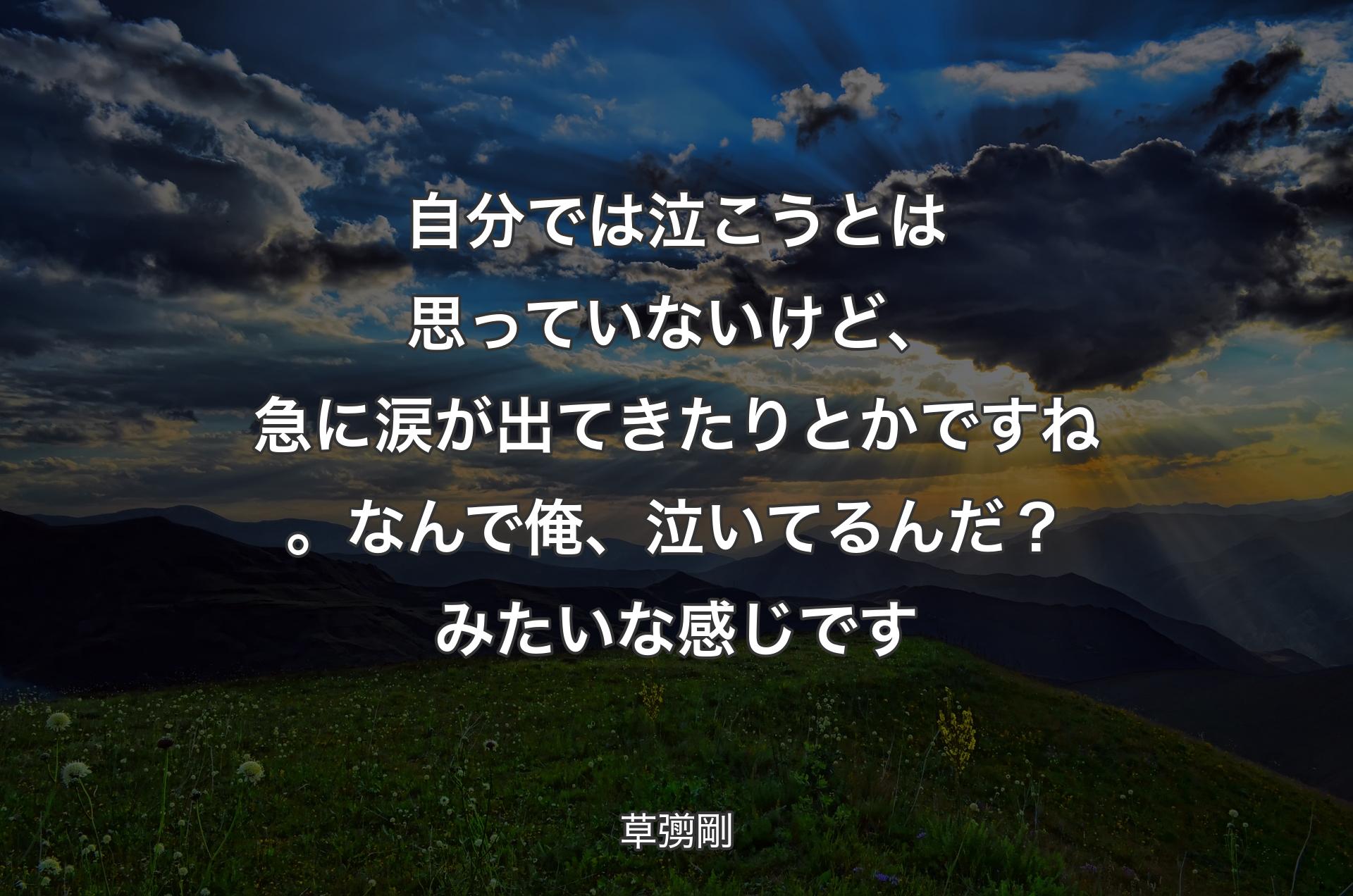 自分では泣こうとは思っていないけど、急に涙が出てきたりとかですね。なんで俺、泣いてるんだ？ みたいな感じです - 草彅剛