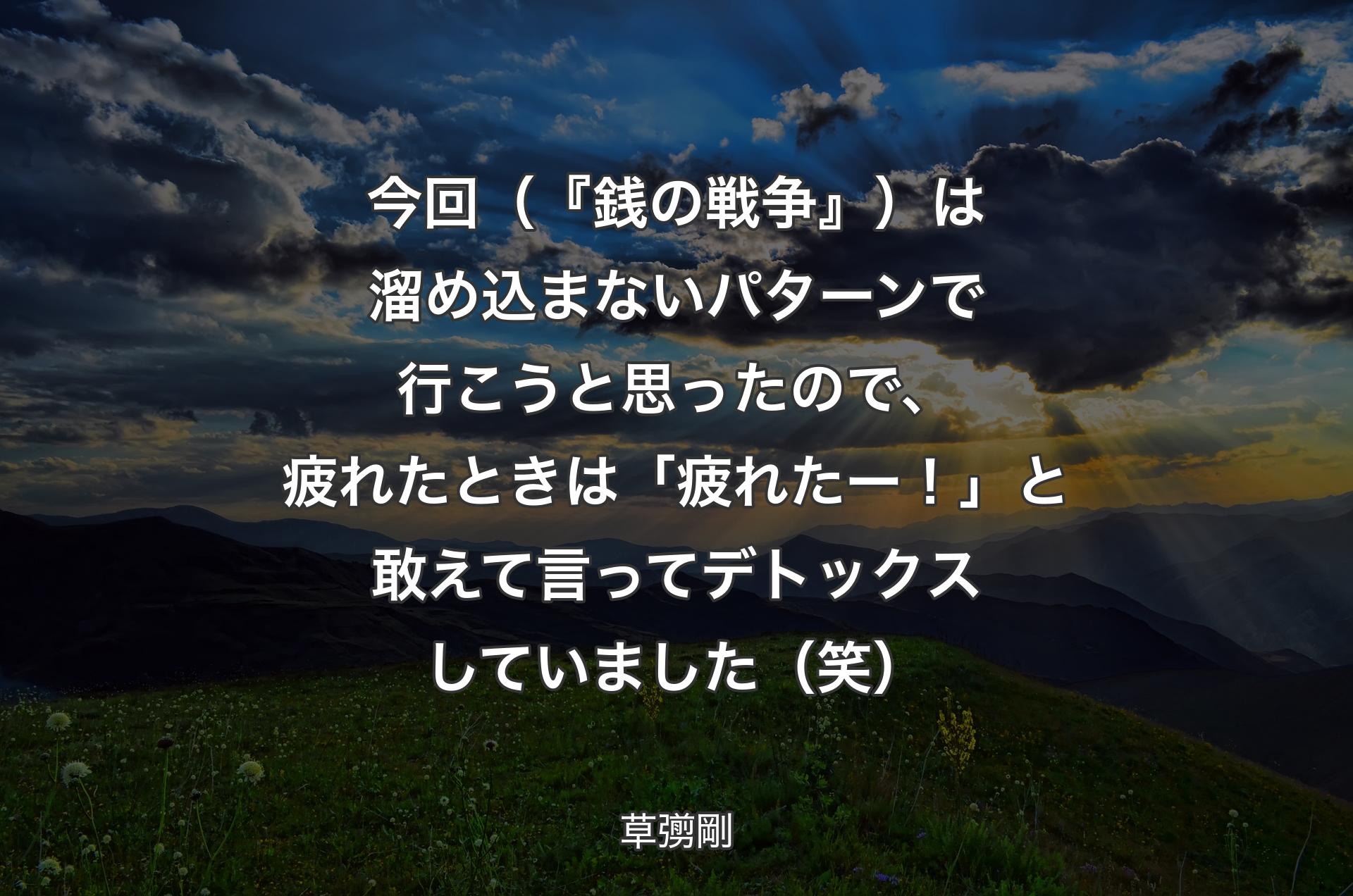 今回（『銭の戦争』）は溜め込まないパターンで行こうと思ったので、疲れたときは「疲れたー！」と敢えて言ってデトックスしていました（笑） - 草彅剛