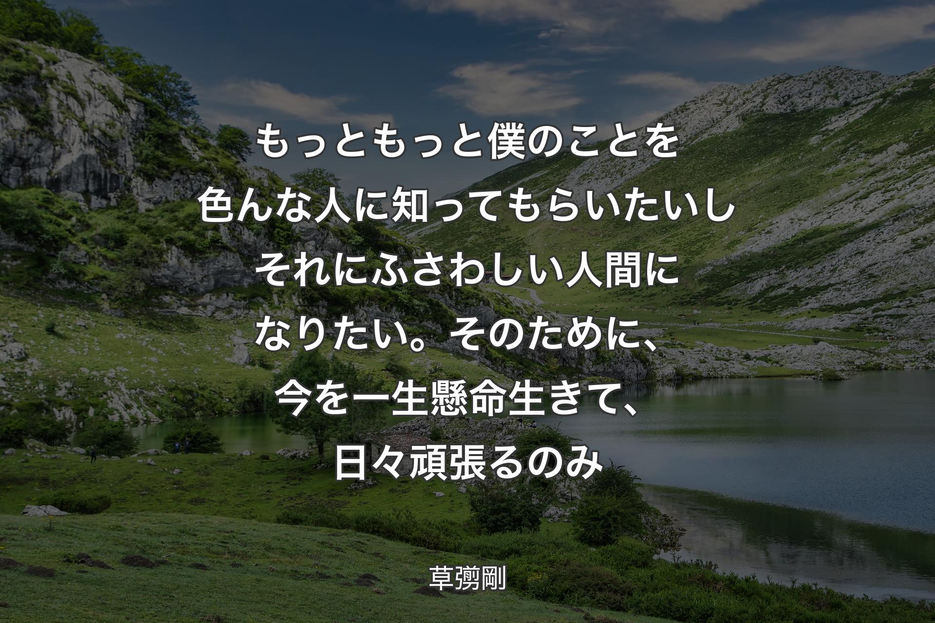 もっともっと僕のことを色んな人に知ってもらいたいしそれにふさわしい人間になりたい。そのために、今を一生懸命生きて、日々頑張るのみ - 草彅剛