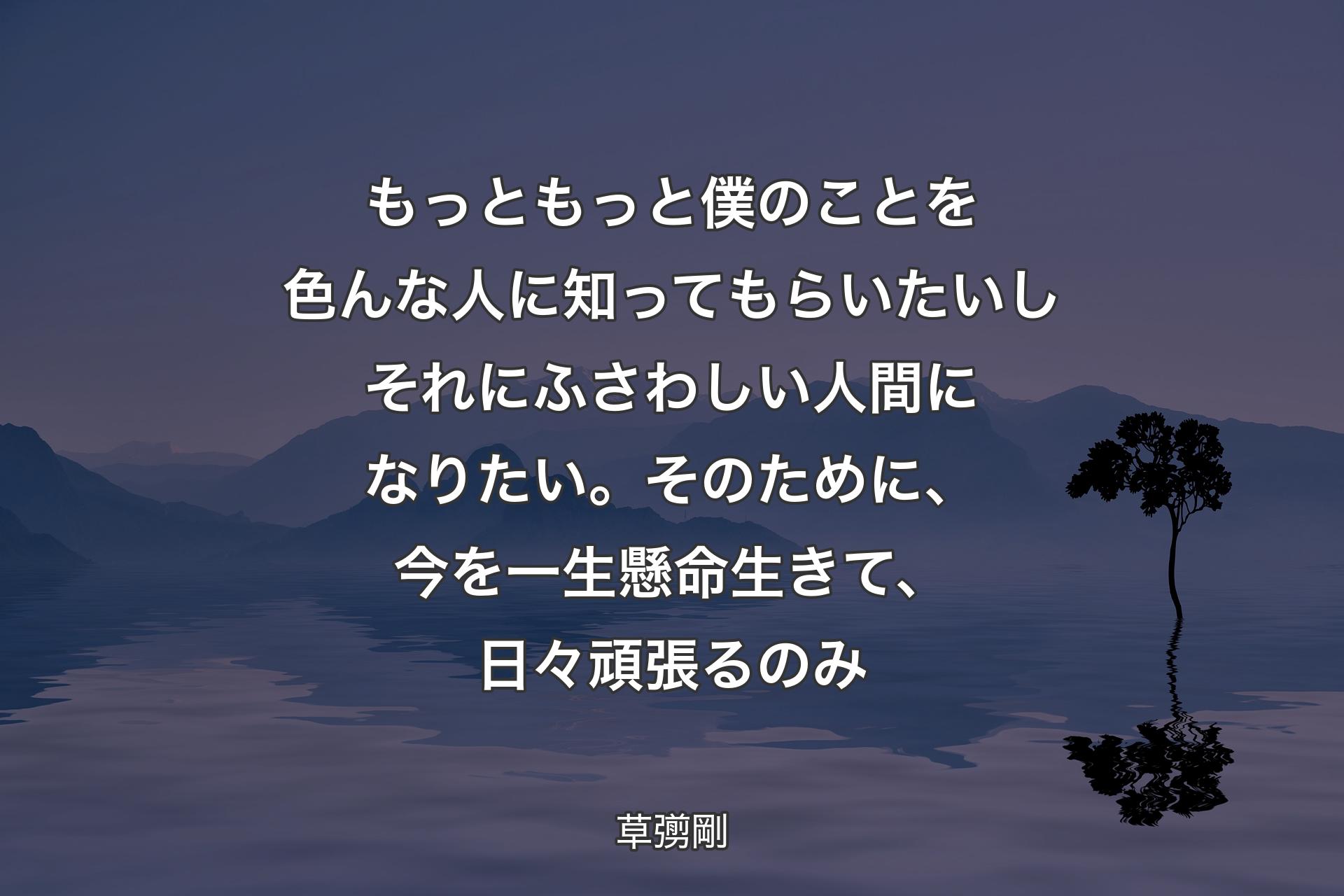 【背景4】もっともっと僕のことを色んな人に知ってもらいたいしそれにふさわしい人間になりたい。そのために、今を一生懸命生きて、日々頑張るのみ - 草彅剛