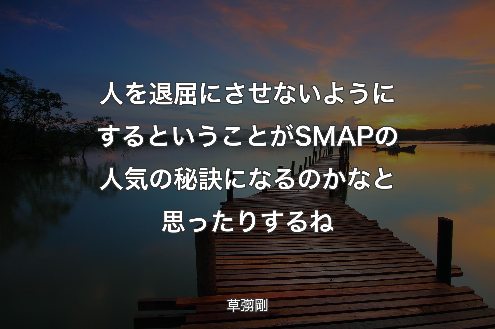 人を退屈にさせないようにするということがSMAPの人気の秘訣になるのかなと思ったりするね - 草彅剛