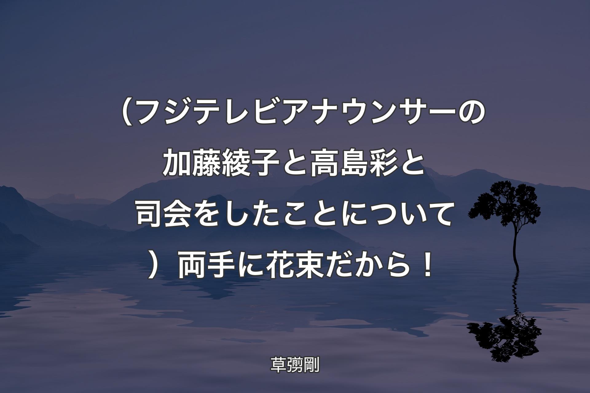 【背景4】（フジテレビアナウンサーの加藤綾子と高島彩と司会をしたことについて）両手に花束だから！ - 草彅剛