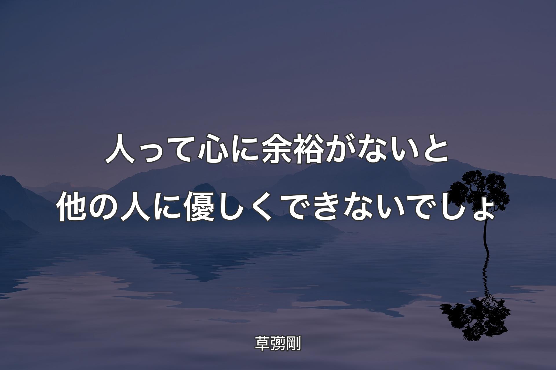 人って心に余裕がないと他の人に優しくできないでしょ - 草彅剛