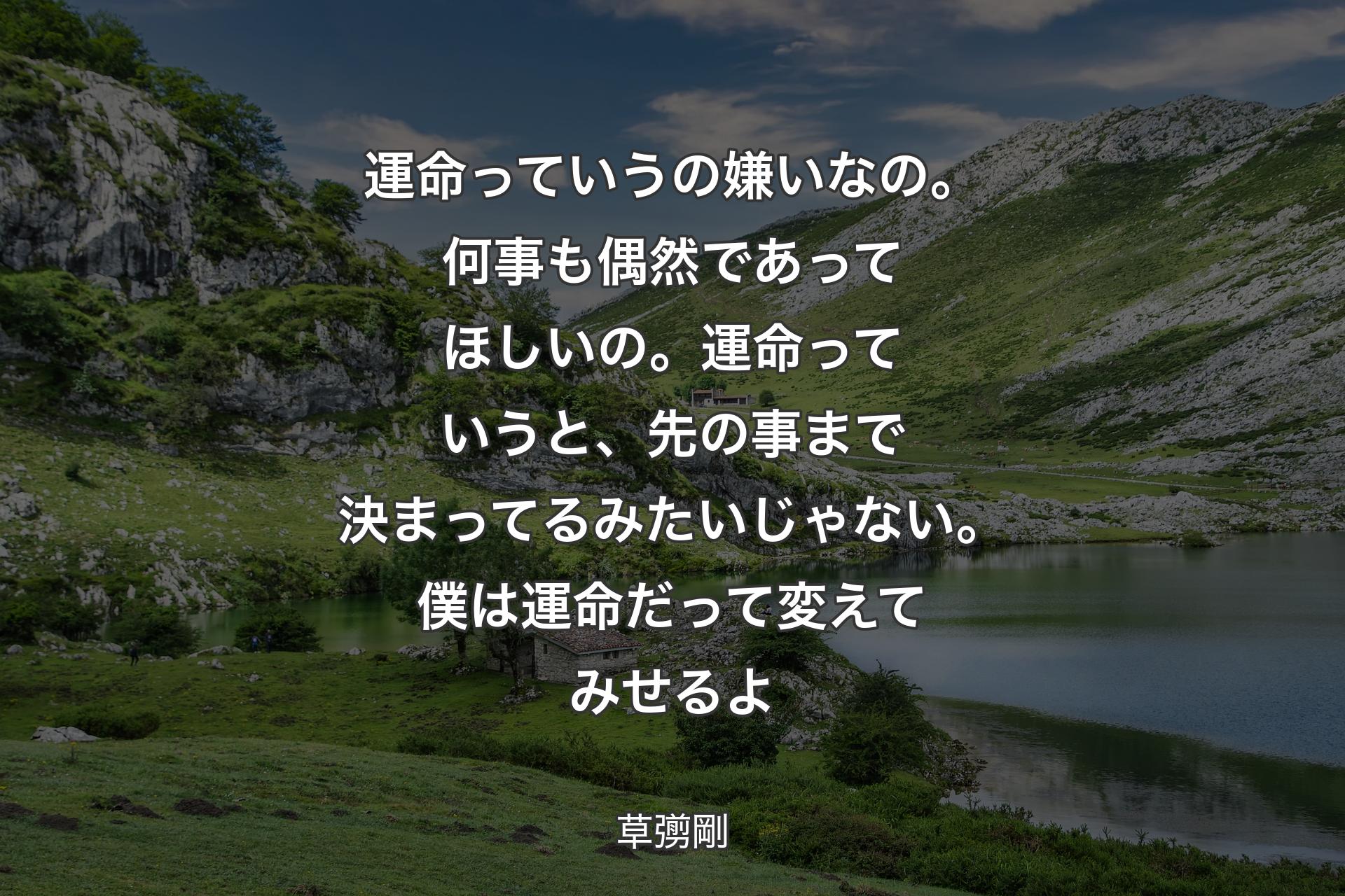 【背景1】運命っていうの嫌いなの。何事も偶然であってほしいの。運命っていうと、先の事まで決まってるみたいじゃない。僕は運命だって変えてみせるよ - 草彅剛