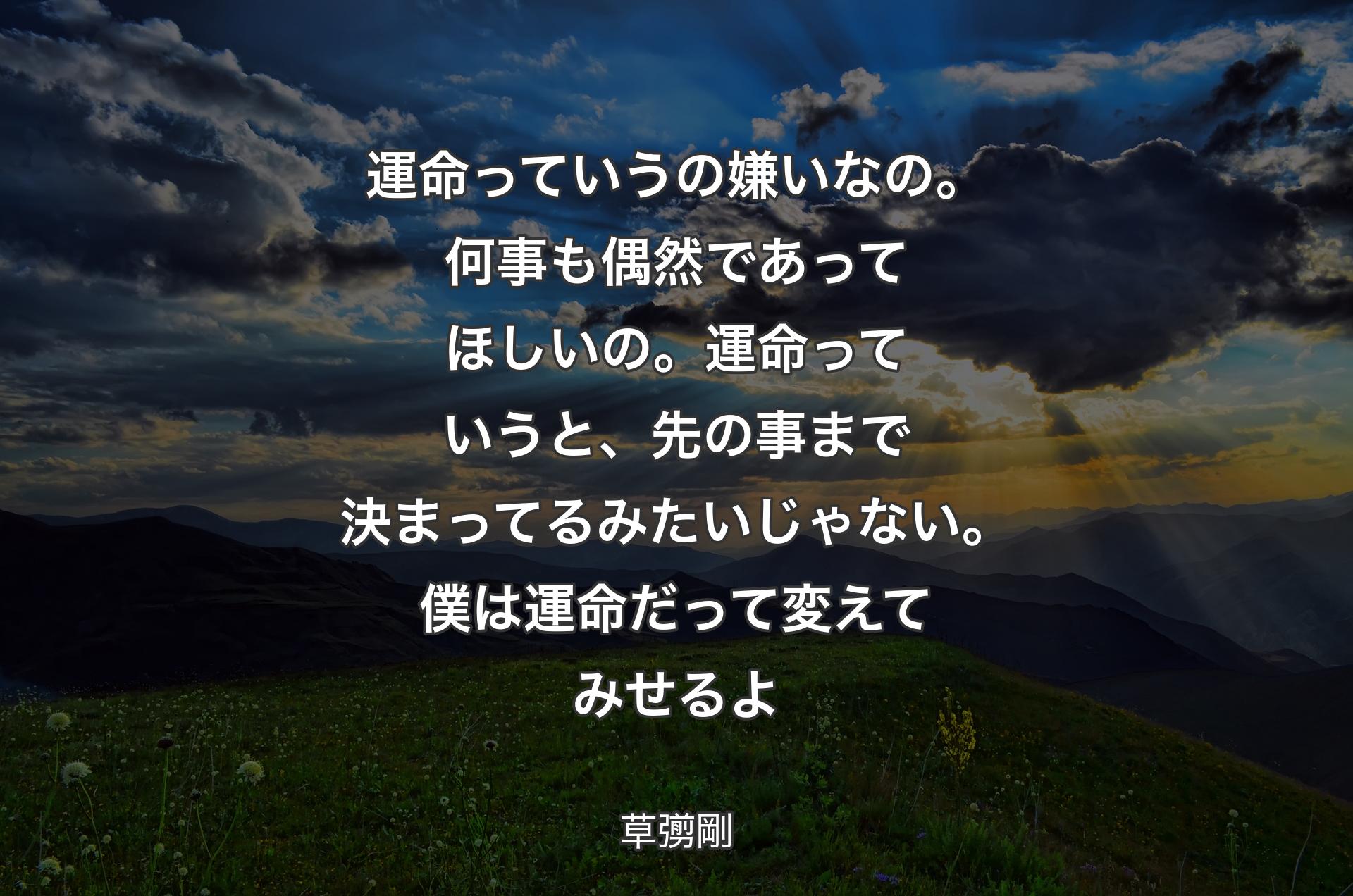 運命っていうの嫌いなの。何事も偶然であってほしいの。運命っていうと、先の事まで決まってるみたいじゃない。僕は運命だって変えてみせるよ - 草彅剛