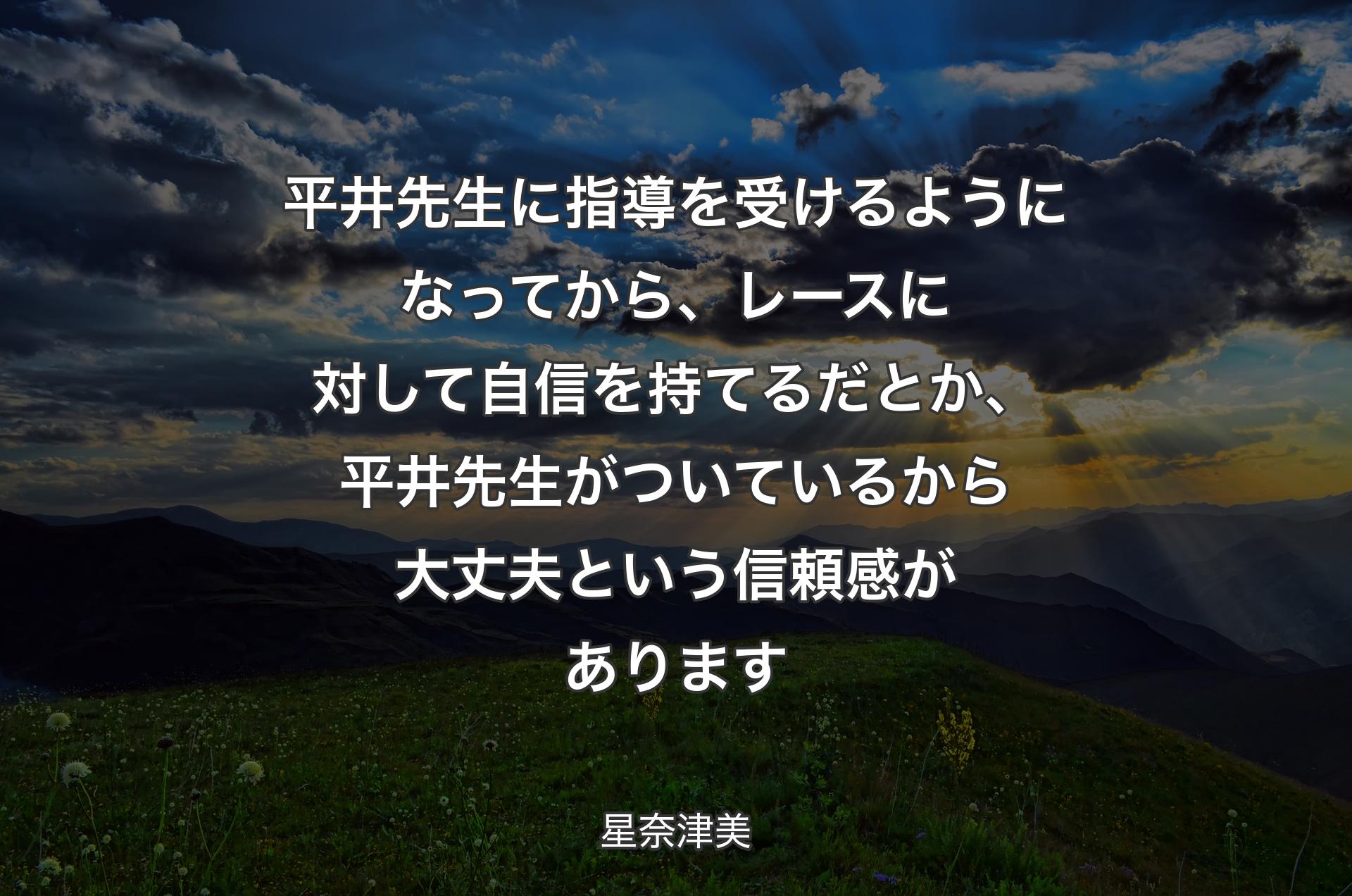 平井先生に指導を受けるようになってから、レースに対して自信を持てるだとか、平井先生がついているから大丈夫という信頼感があります - 星奈津美