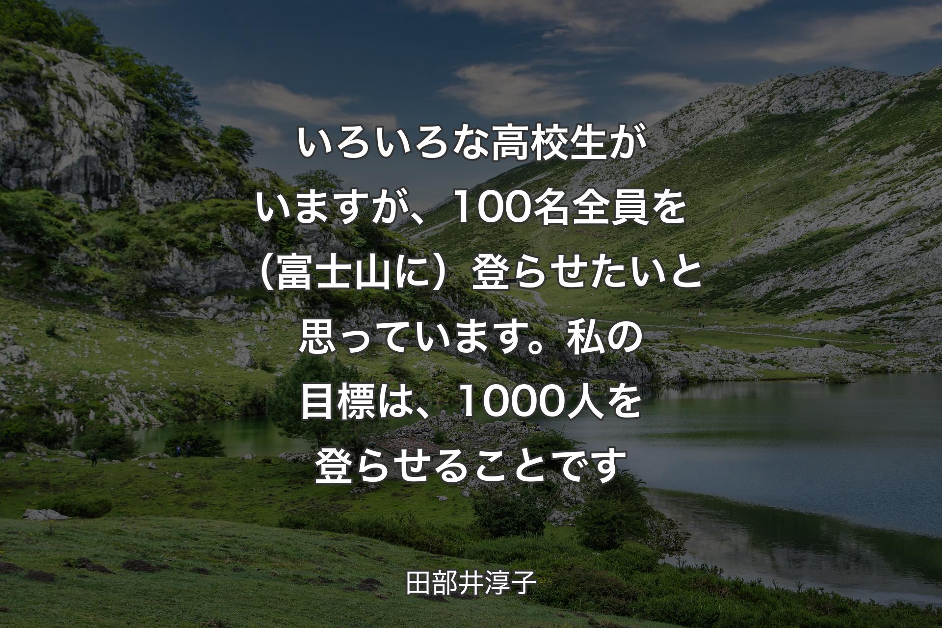 【背景1】いろいろな高校生がいますが、100名全員を（富士山に）登らせたいと思っています。私の目標は、1000人を登らせることです - 田部井淳子