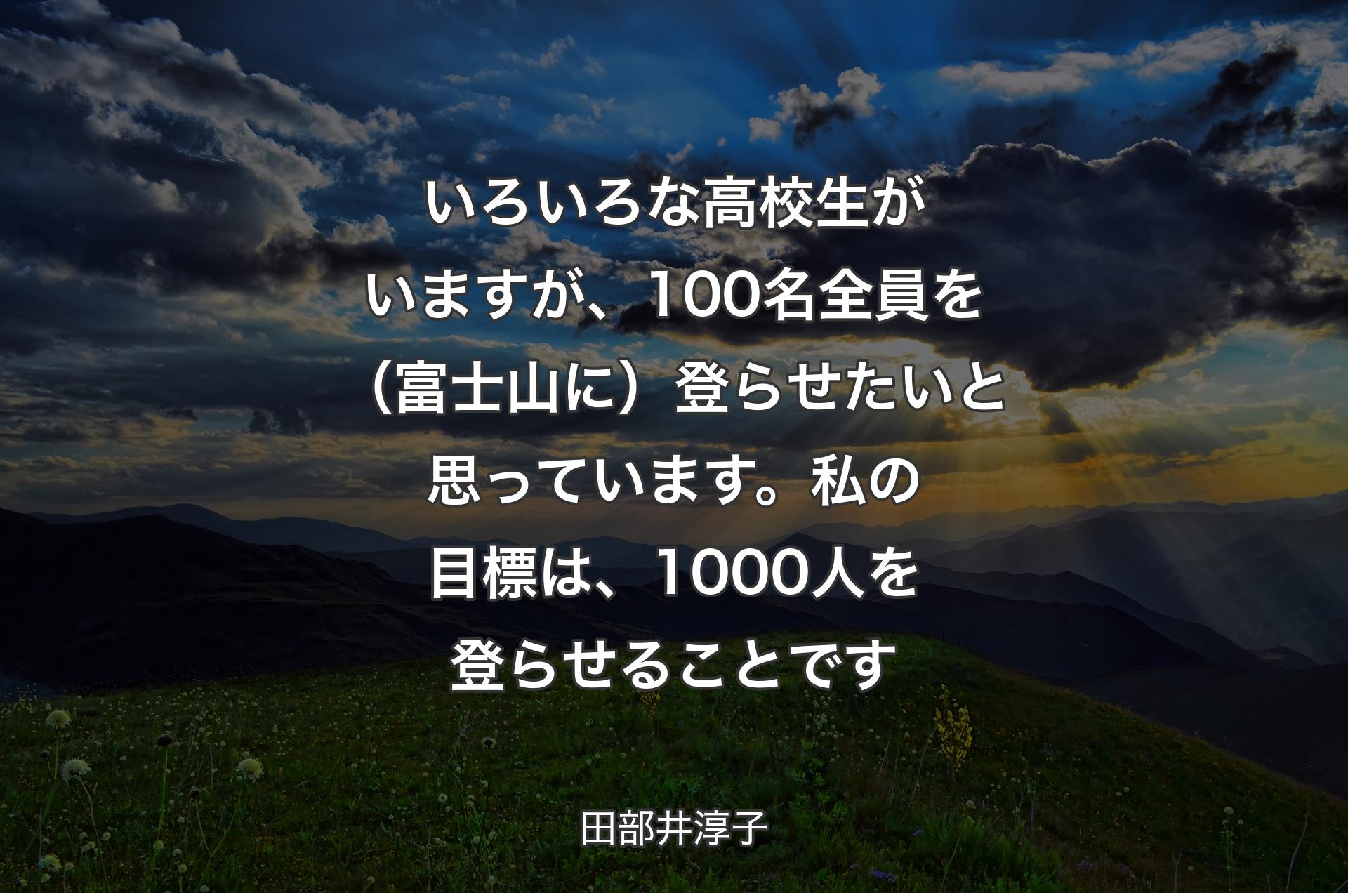 いろいろな高校生がいますが、100名全員を（富士山に）登らせたいと思っています。私の目標は、1000人を登らせることです - 田部井淳子