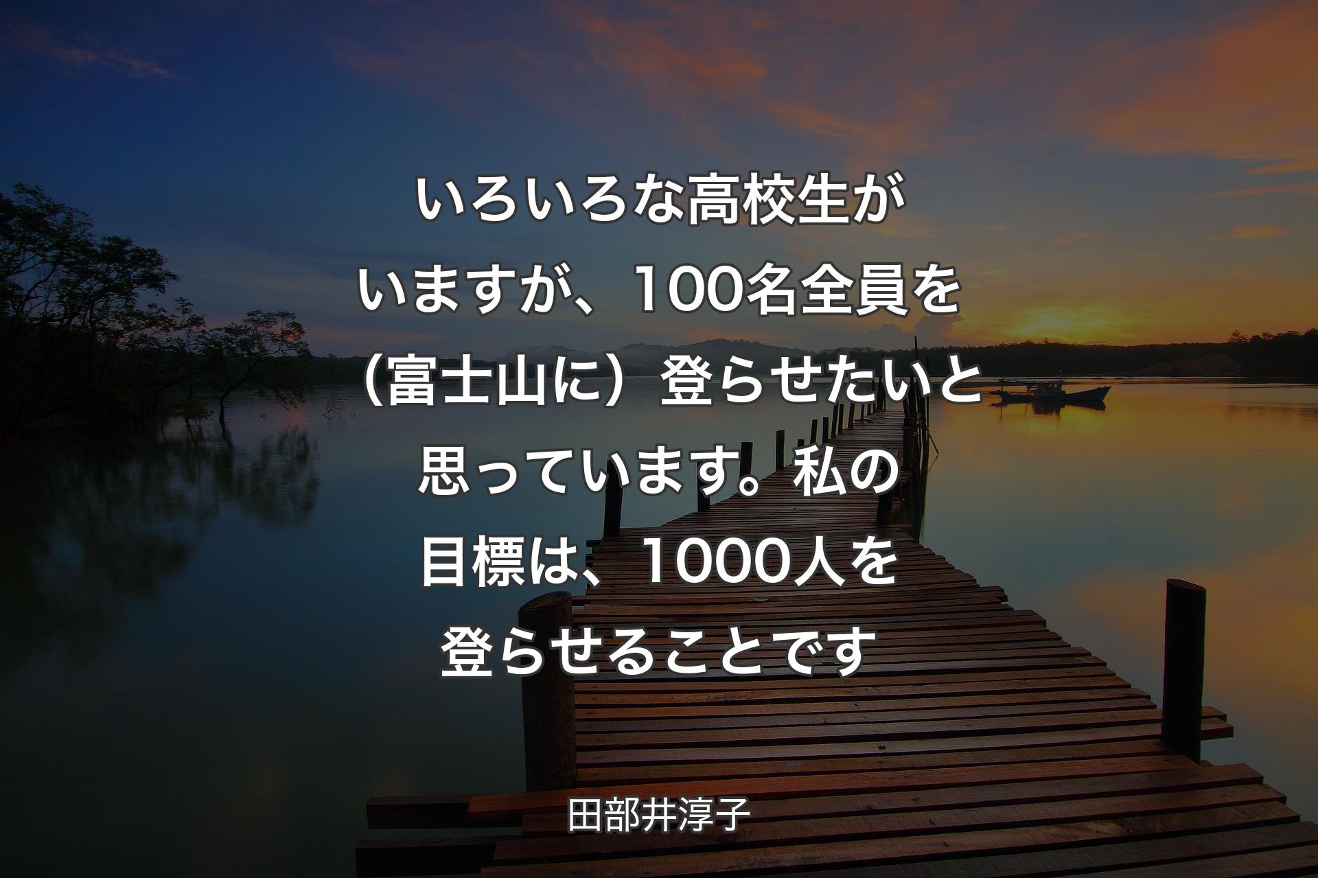 【背景3】いろいろな高校生がいますが、100名全員を（富士山に）登らせたいと思っています。私の目標は、1000人を登らせることです - 田部井淳子