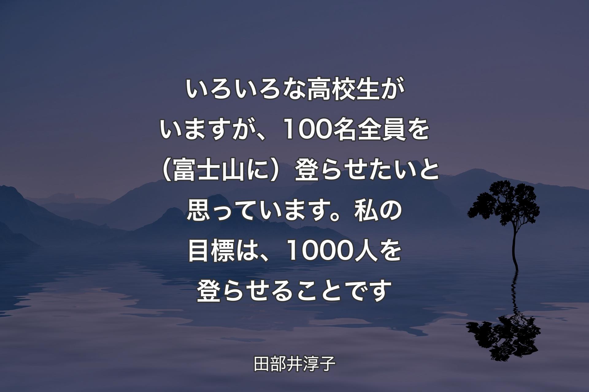 いろいろな高校生がいますが、100名全員を（富士山に）登らせたいと思っています。私の目標は、1000人を登らせることです - 田部井淳子