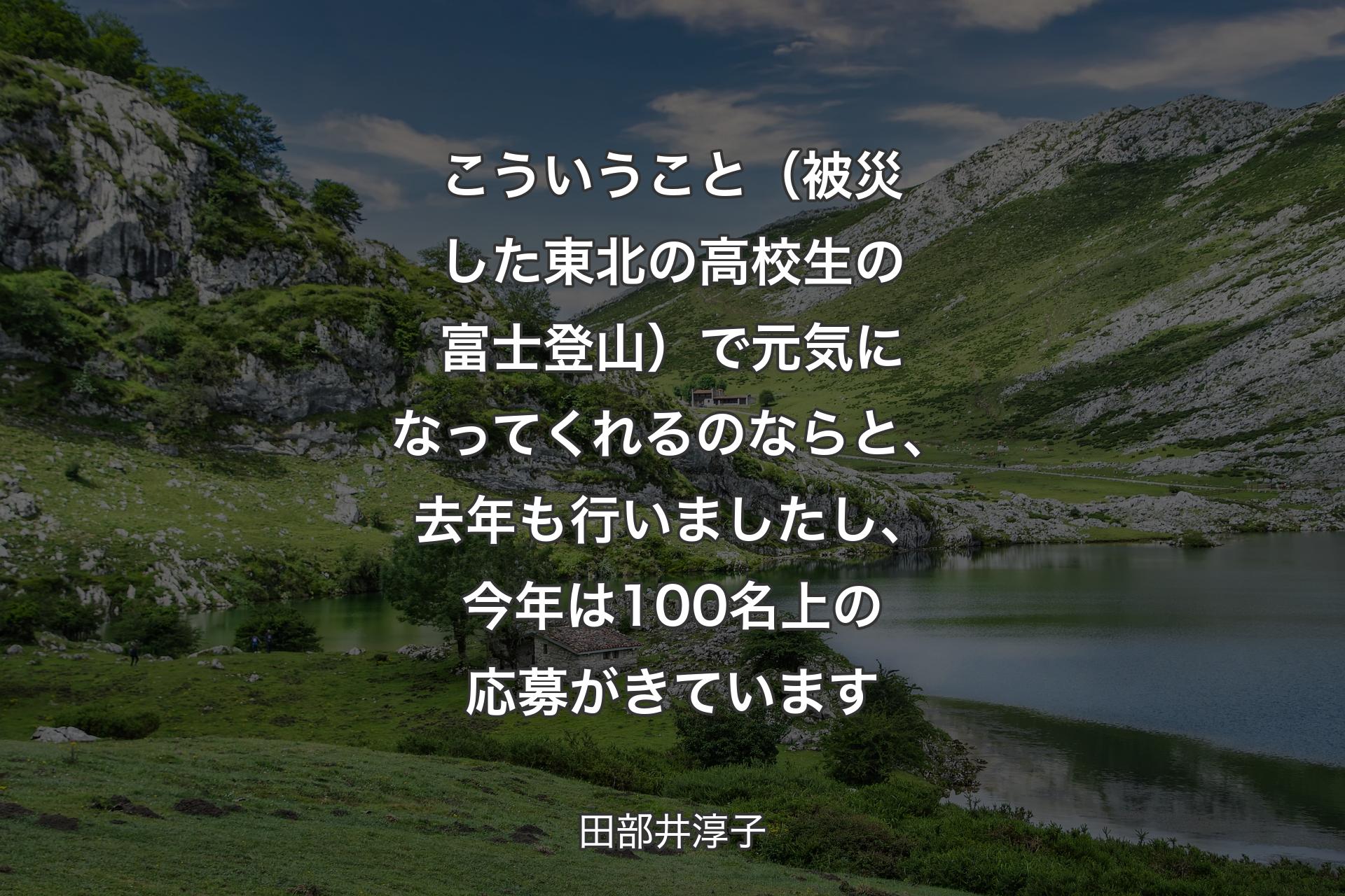 【背景1】こういうこと（被災した東北の高校生の富士登山）で元気になってくれるのならと、去年も行いましたし、今年は100名上の応募がきています - 田部井淳子