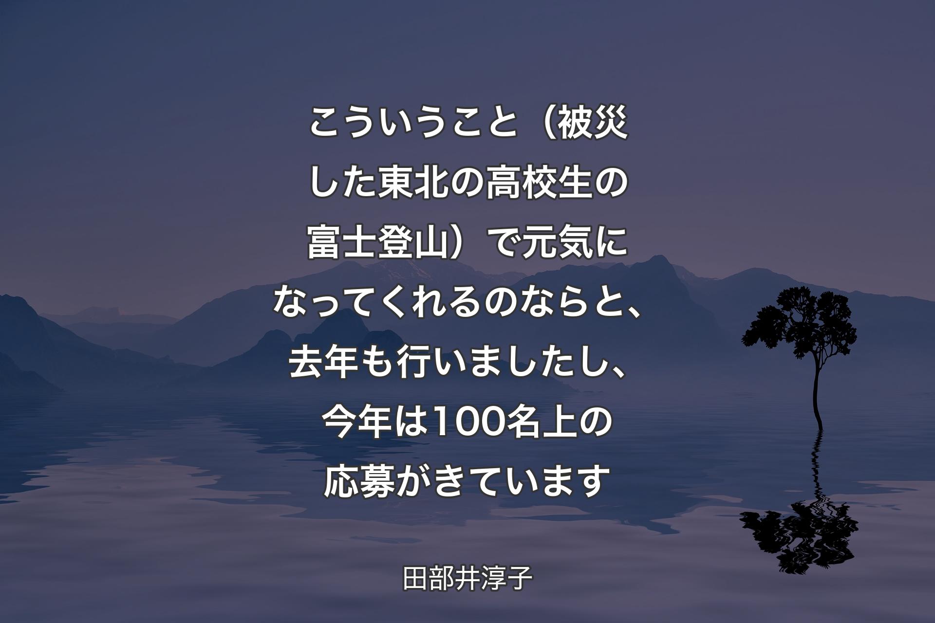 【背景4】こういうこと（被災した東北の高校生の富士登山）で元気になってくれるのならと、去年も行いましたし、今年は100名上の応募がきています - 田部井淳子