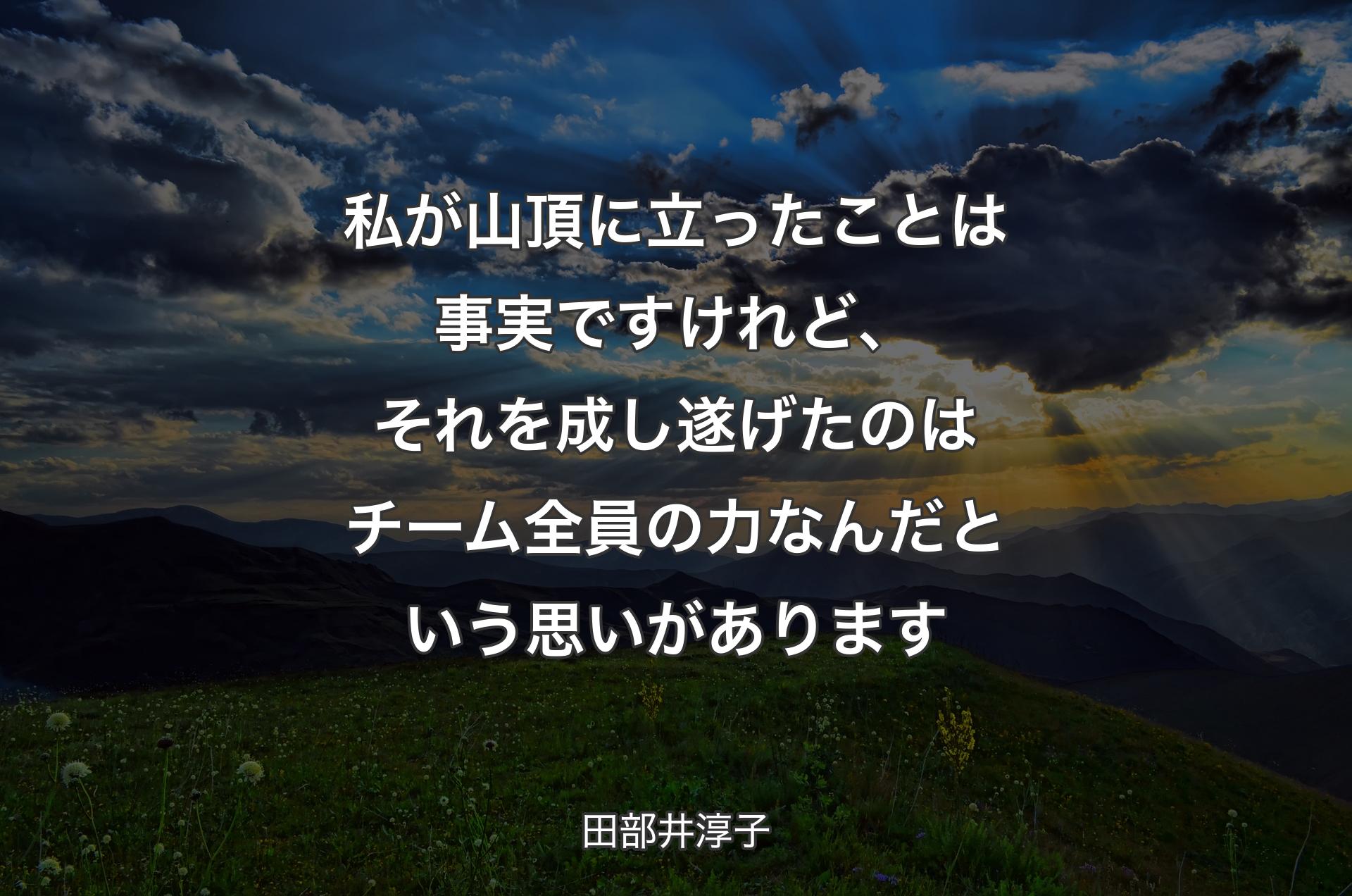 私が山頂に立ったことは事実ですけれど、それを成し遂げたのはチーム全員の力なんだという思いがあります - 田部井淳子