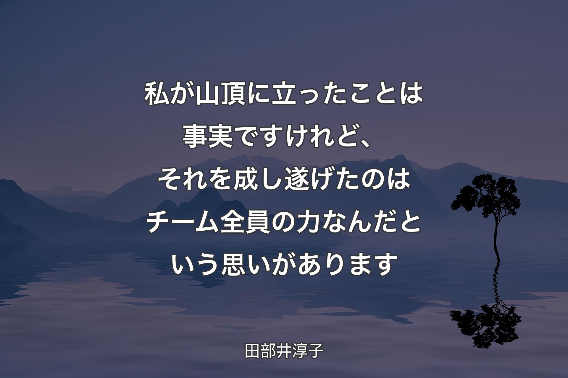 私が山頂に立ったことは事実ですけれど、それを成し遂げたのはチーム全員の力なんだという思いがあります - 田部井淳子