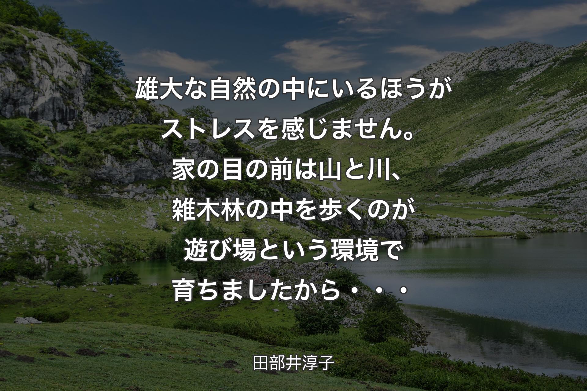 【背景1】雄大な自然の中にいるほうがストレスを感じません。家の目の前は山と川、雑木林の中を歩くのが遊び場という環境で育ちましたから・・・ - 田部井淳子