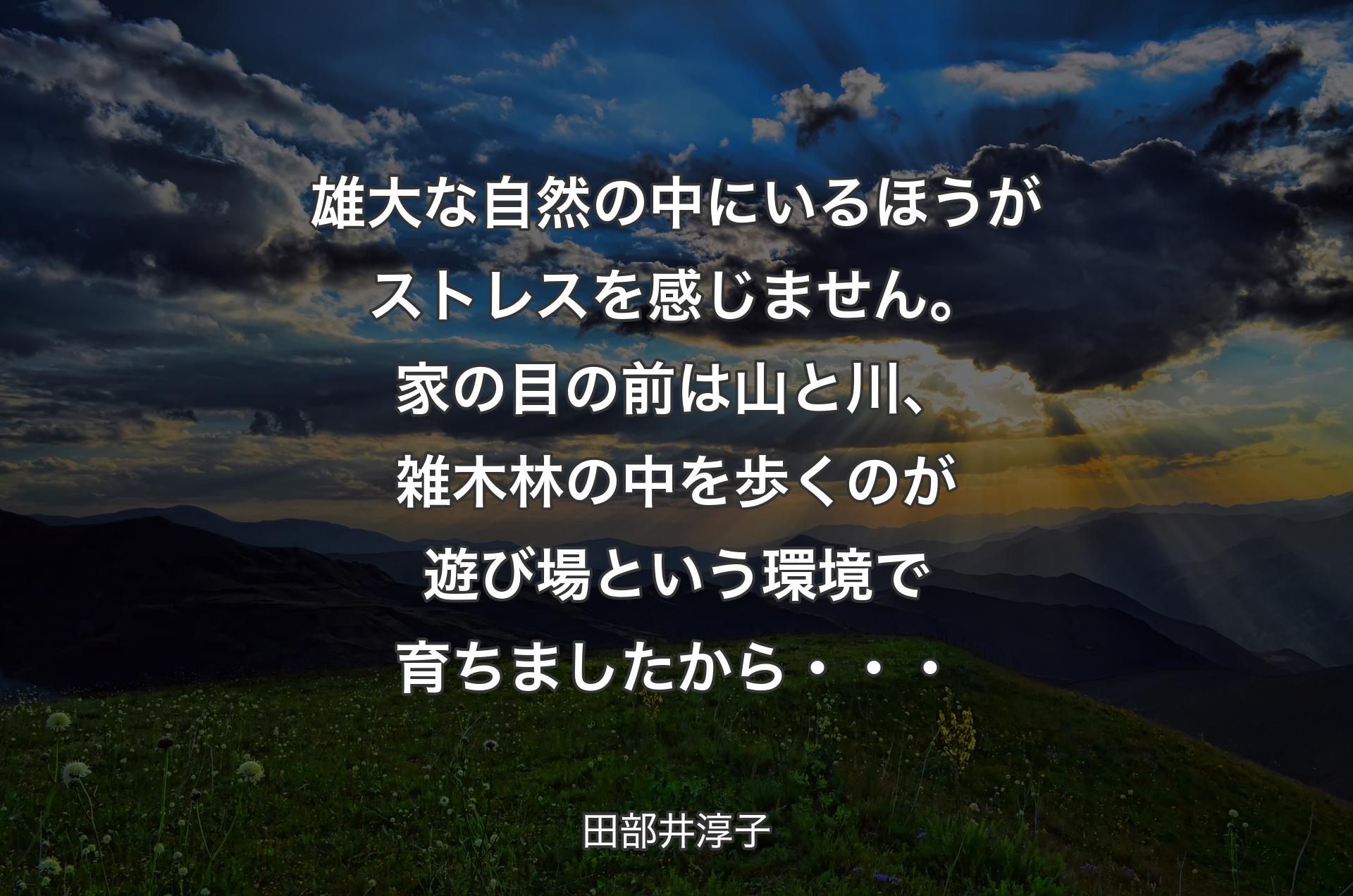 雄大な自然の中にいるほうがストレスを感じません。家の目の前は山と川、雑木林の中を歩くのが遊び場という環境で育ちましたから・・・ - 田部井淳子