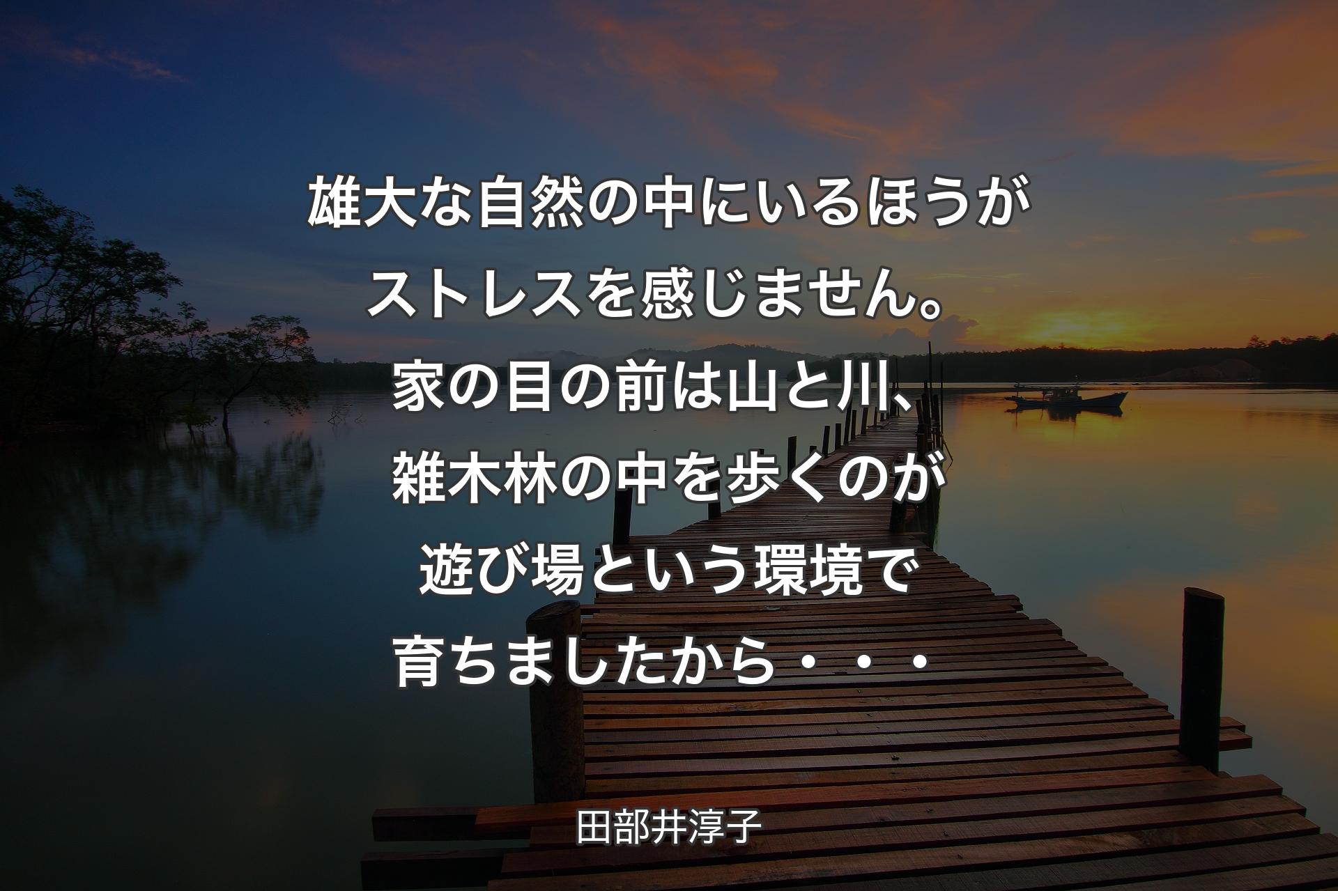 【背景3】雄大な自然の中にいるほうがストレスを感じません。家の目の前は山と川、雑木林の中を歩くのが遊び場という環境で育ちましたから・・・ - 田部井淳子