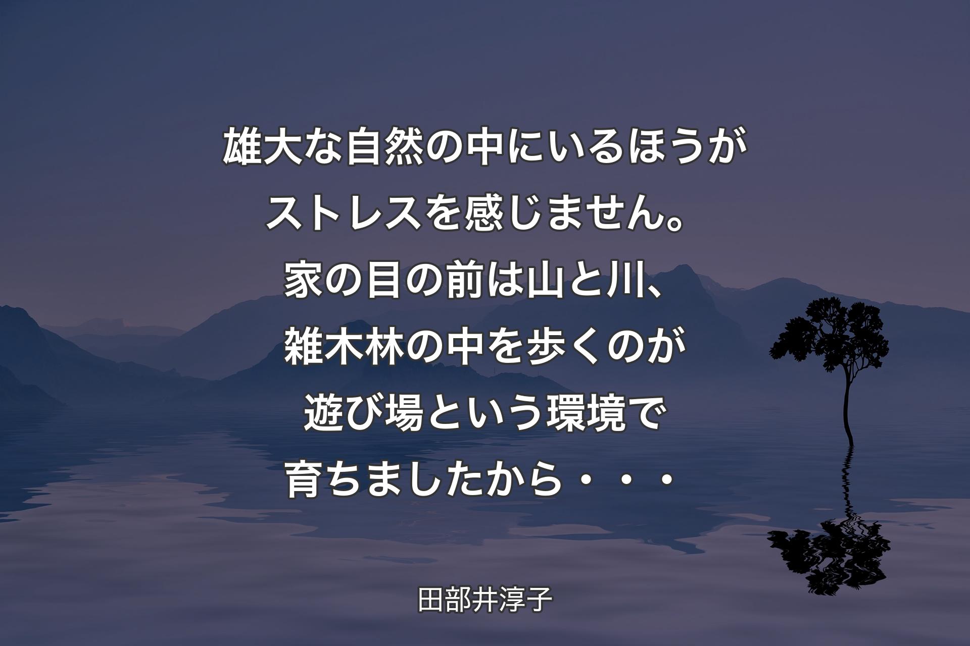 【背景4】雄大な自然の中にいるほうがストレスを感じません。家の目の前は山と川、雑木林の中を歩くのが遊び場という環境で育ちましたから・・・ - 田部井淳子