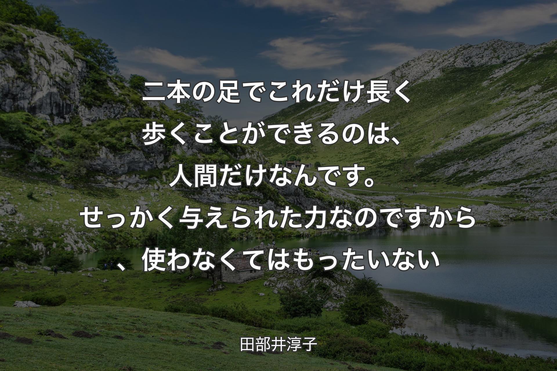 【背景1】二本の足でこれだけ長く歩くことができるのは、人間だけなんです。せっかく与えられた力なのですから、使わなくてはもったいない - 田部井淳子