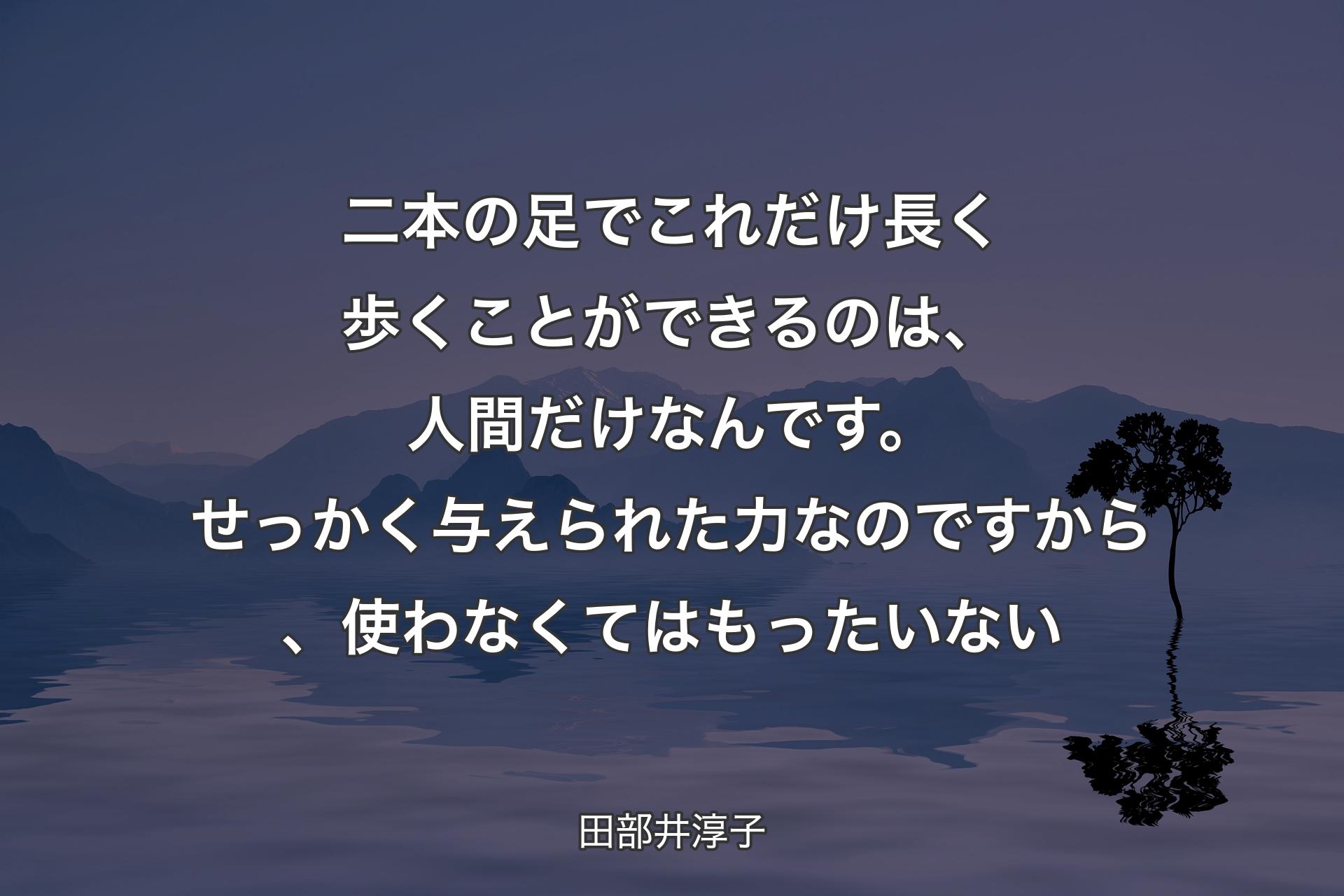 二本の足でこれだけ長く歩くことができるのは、人間だけなんです。せっかく与えられた力なのですから、使わなくてはもったいない - 田部井淳子