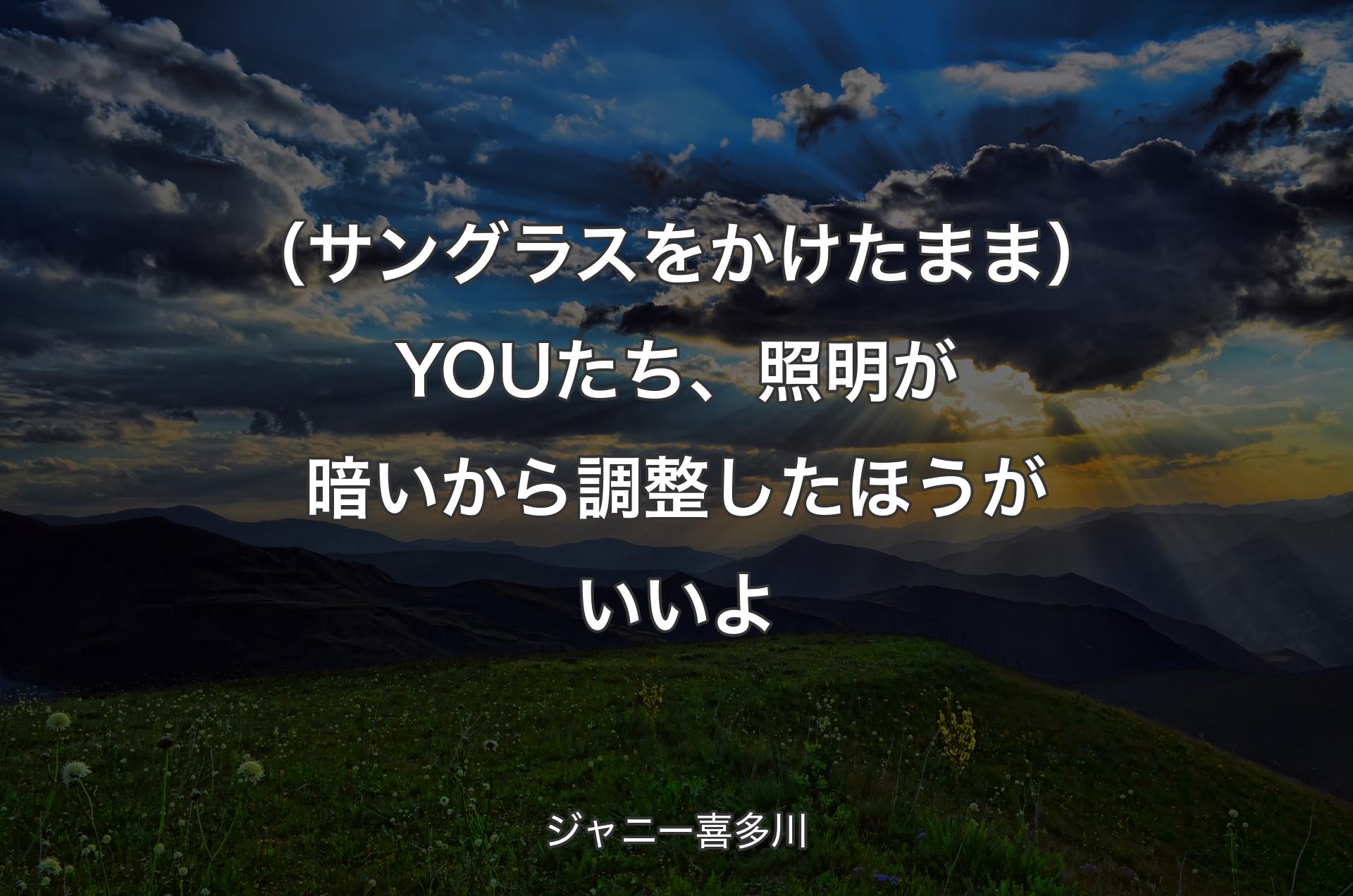 （サングラスをかけたまま）YOUたち、照明が暗いから調整したほうがいいよ - ジャニー喜多川