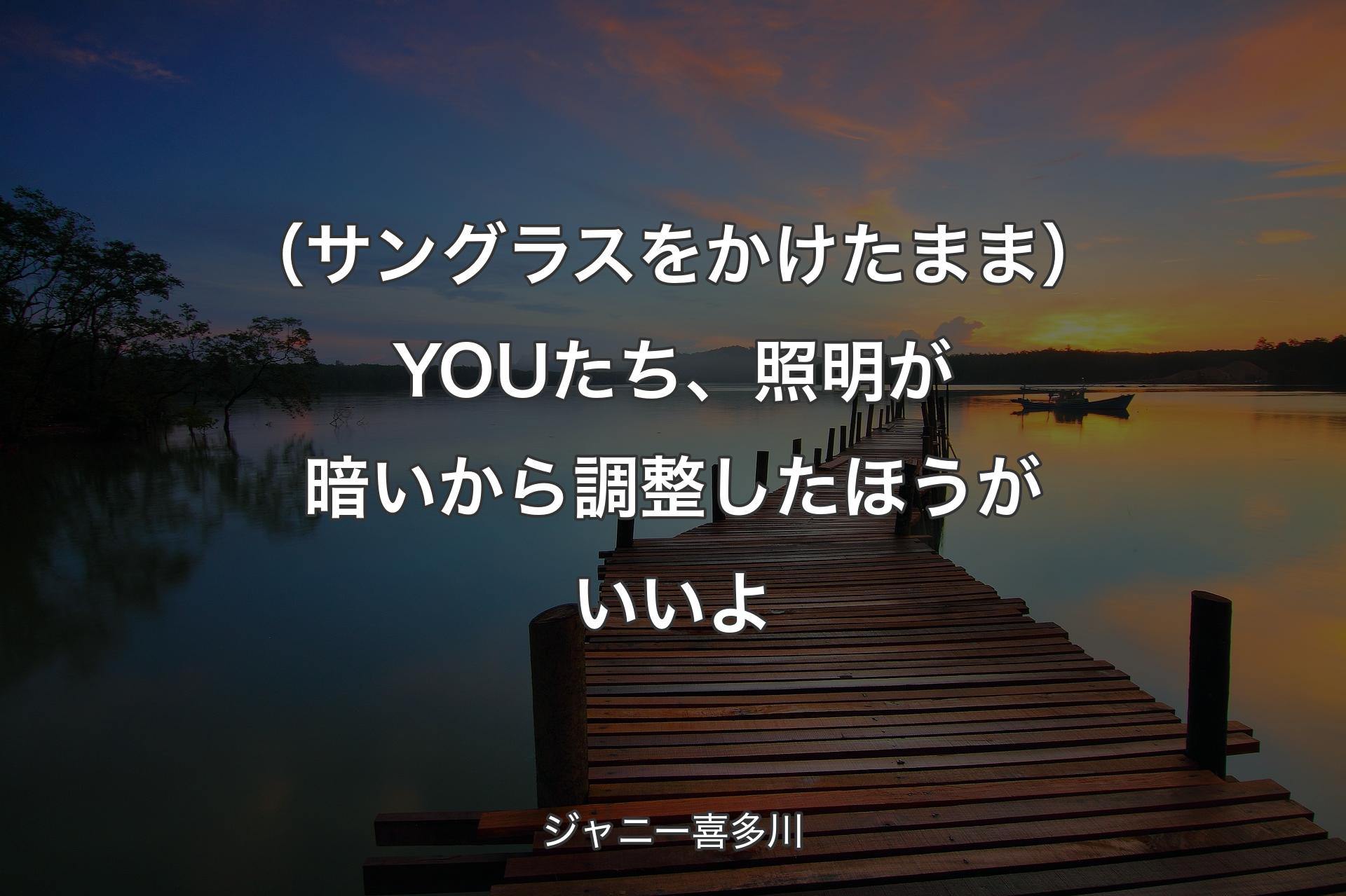 【背景3】（サングラスをかけたまま）YOUたち、照明が暗いから調整したほうがいいよ - ジャニー喜多川