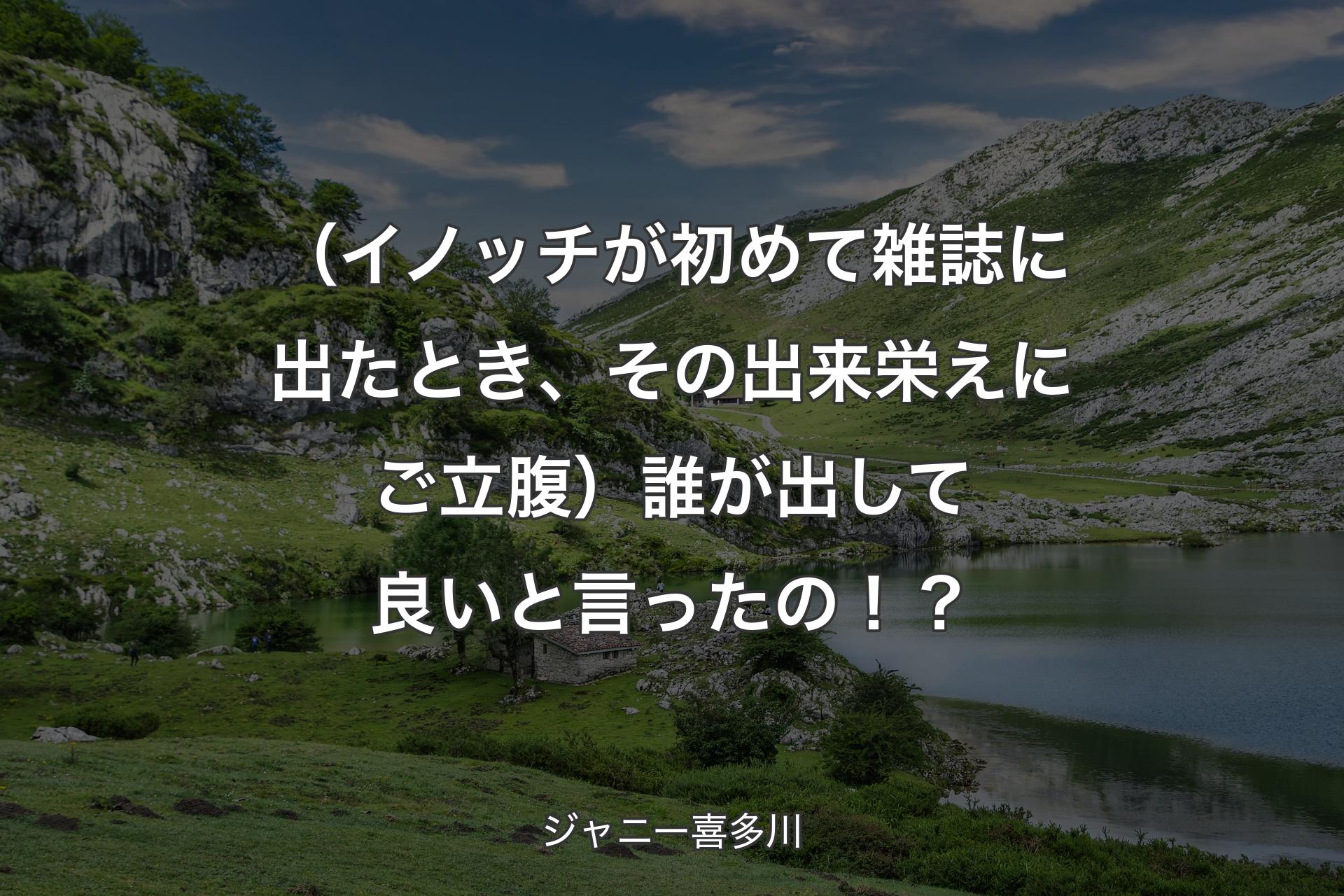 【背景1】（イノッチが初めて雑誌に出たとき、その出来栄えにご立腹）誰が出して良いと言ったの！？ - ジャニー喜多川