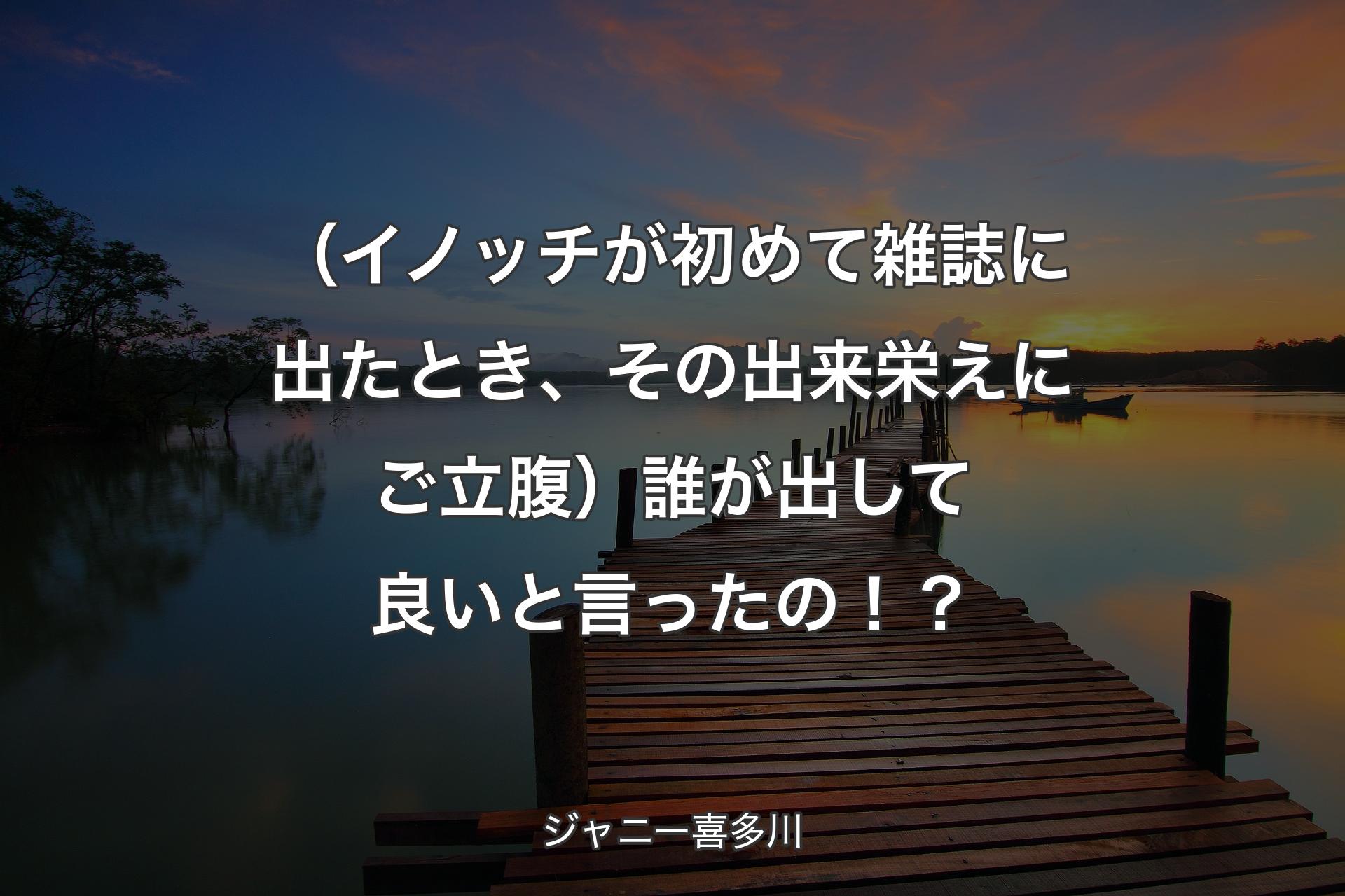 【背景3】（��イノッチが初めて雑誌に出たとき、その出来栄えにご立腹）誰が出して良いと言ったの！？ - ジャニー喜多川