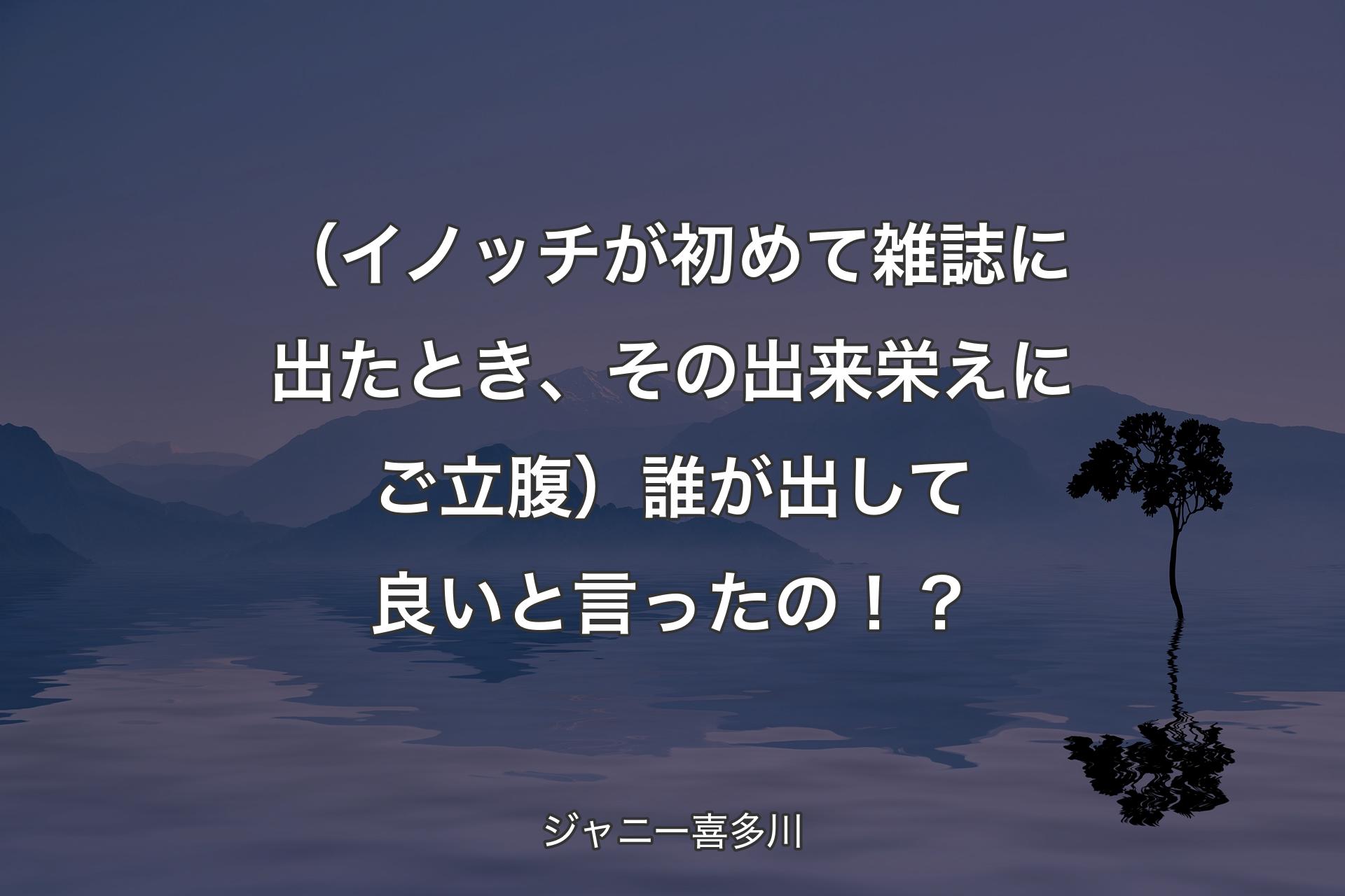 【背景4】（イノッチが初めて雑誌に出たとき、その出来栄えにご立腹）誰が出して良いと言ったの！？ - ジャニー喜多川