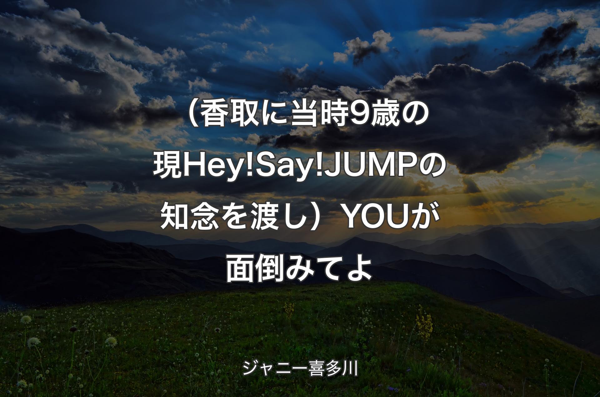 （香取に当時9歳の現Hey!Say!JUMPの知念を渡し）YOUが面倒みてよ - ジャニー喜多川