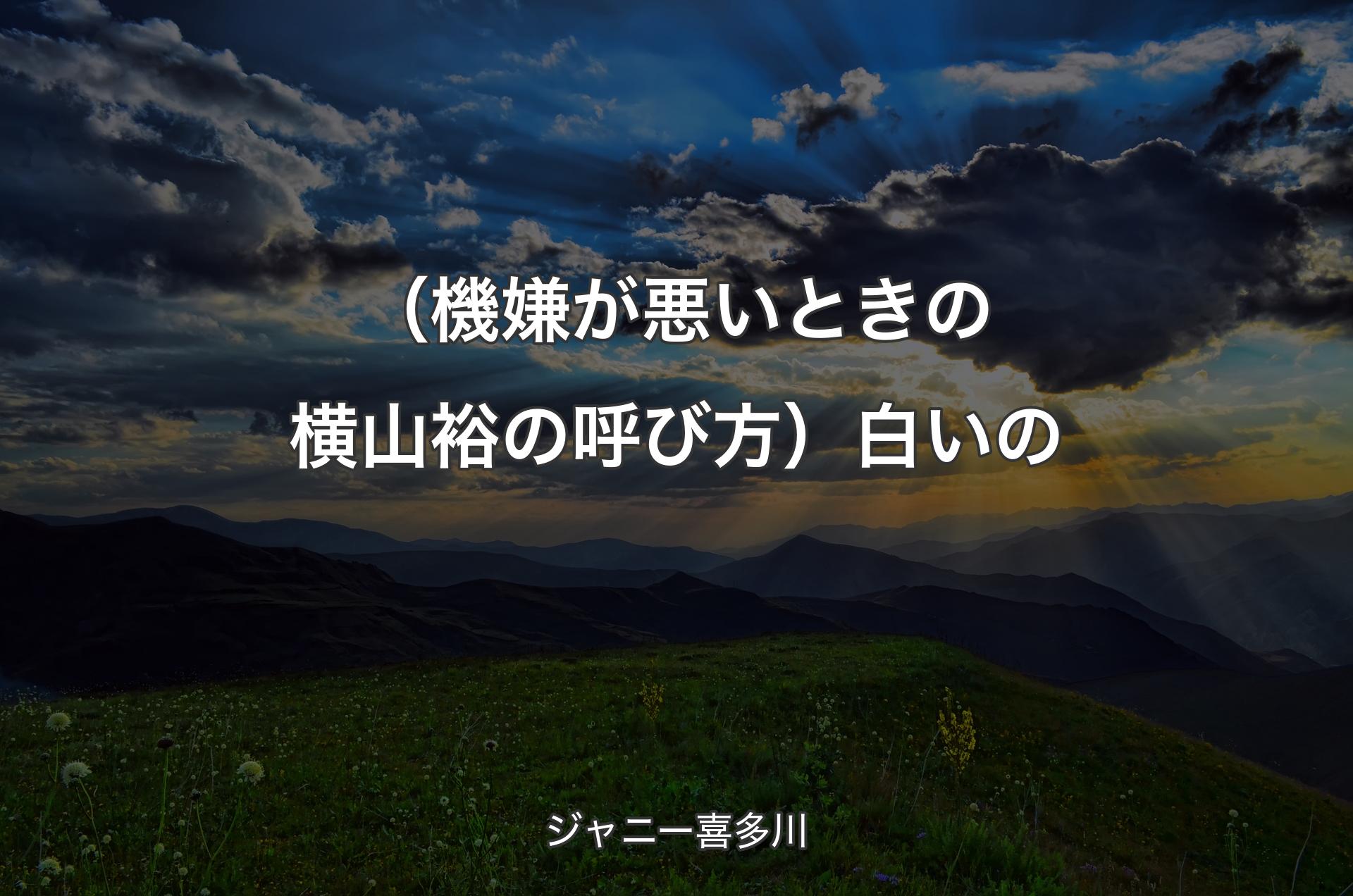 （機嫌が悪いときの横山裕の呼び方）白いの - ジャニー喜多川