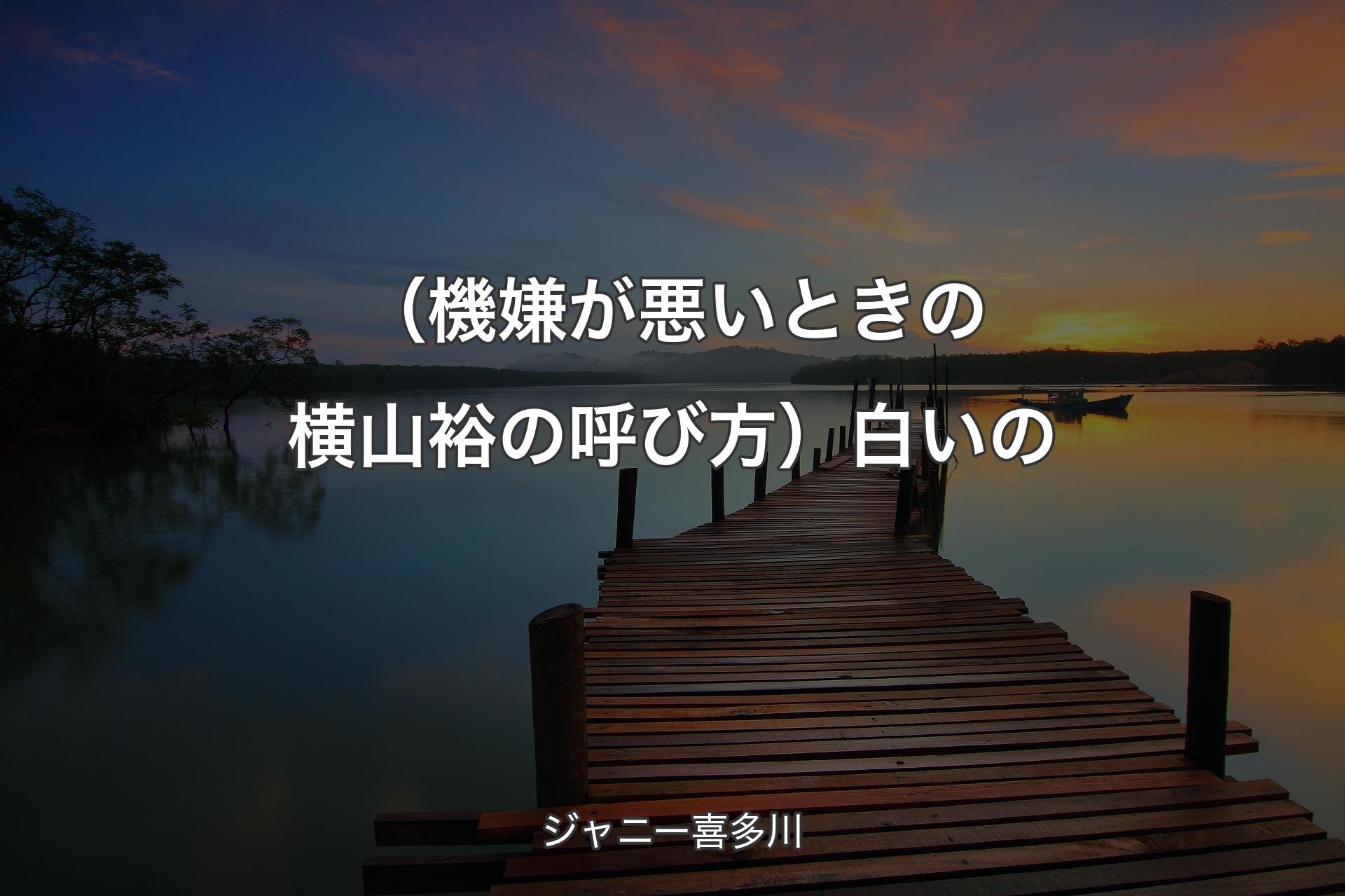 【背景3】（機嫌が悪いときの横山裕の呼び方）白いの - ジャニー喜多川