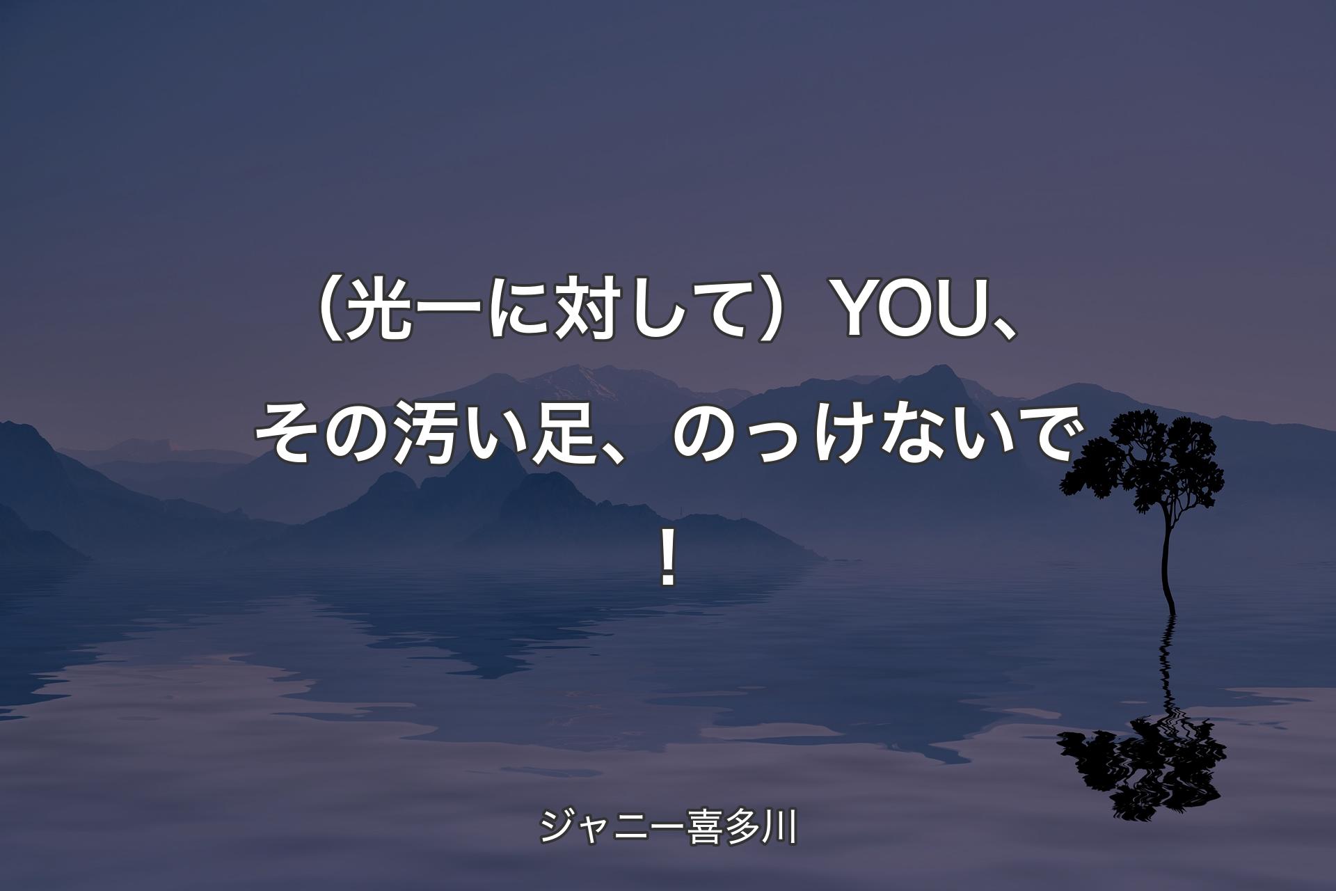 【背景4】（光一に対して）YOU、その汚い足、のっ�けないで！ - ジャニー喜多川