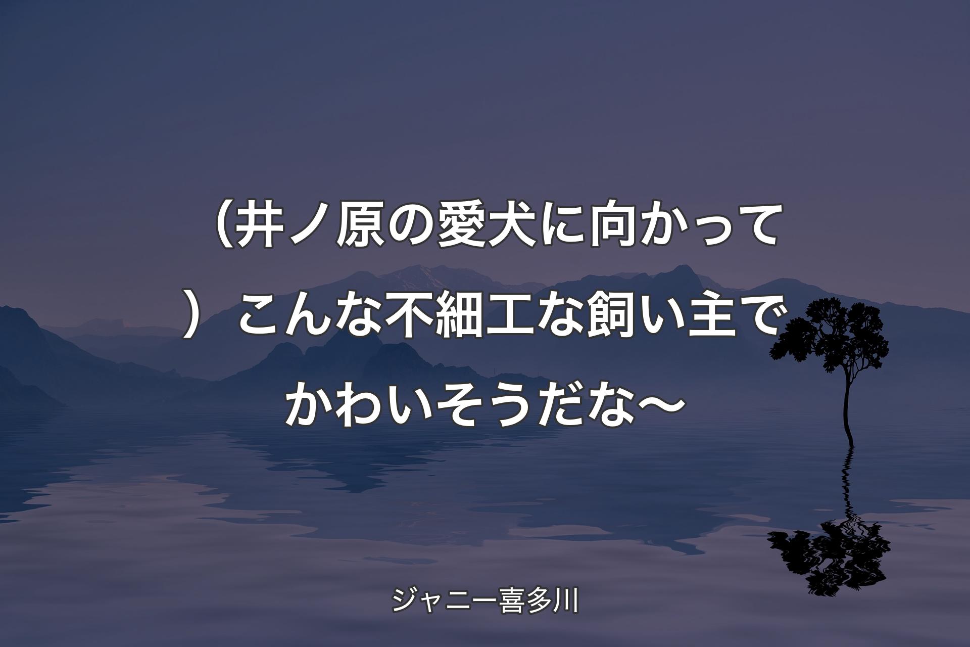 （井ノ原の愛犬に向かって）こんな不細工な飼い主でかわいそうだな～ - ジャニー喜多川