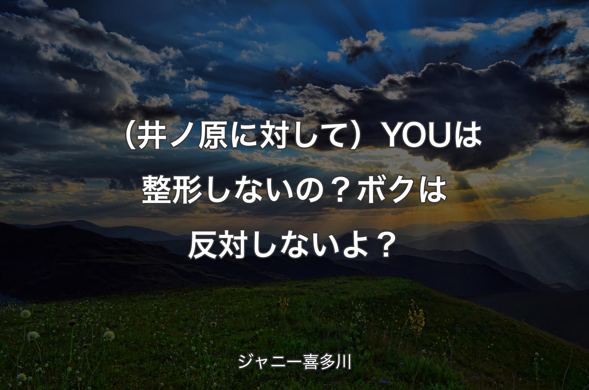 （井ノ原に対して）YOUは整形しないの？ボクは反対しないよ？ - ジャニー喜多川