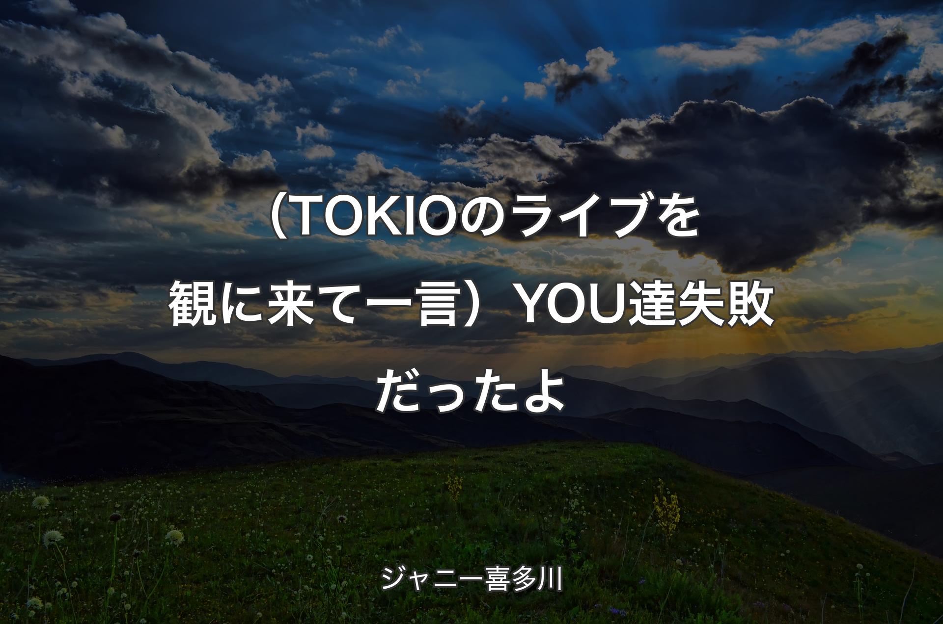 （TOKIOのライブを観に来て一言）YOU達失敗だったよ - ジャニー喜多川