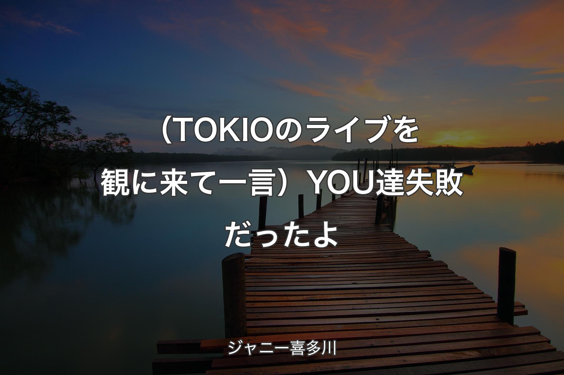 【背景3】（TOKIOのライブを観に来て一言）YOU達失敗だったよ - ジャニー喜多川