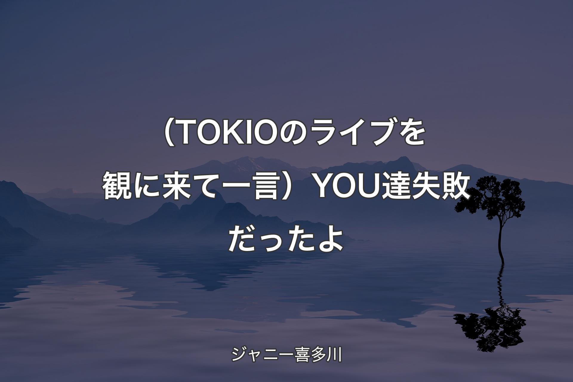 【背景4】（TOKIOのライブを観に来て一言）YOU達失敗だ��ったよ - ジャニー喜多川