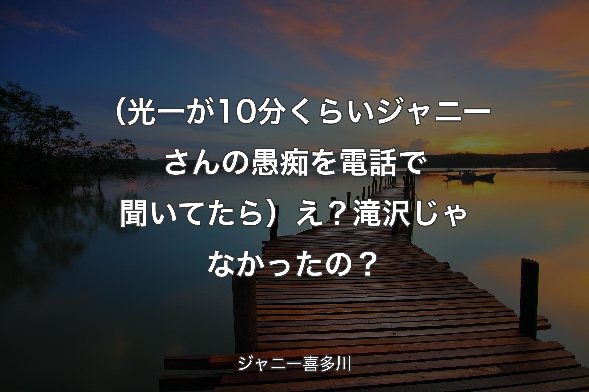 （光一が10分くらいジャニーさんの愚痴を電話で聞いてたら）え？滝沢じゃなかったの？ - ジャニー喜多川