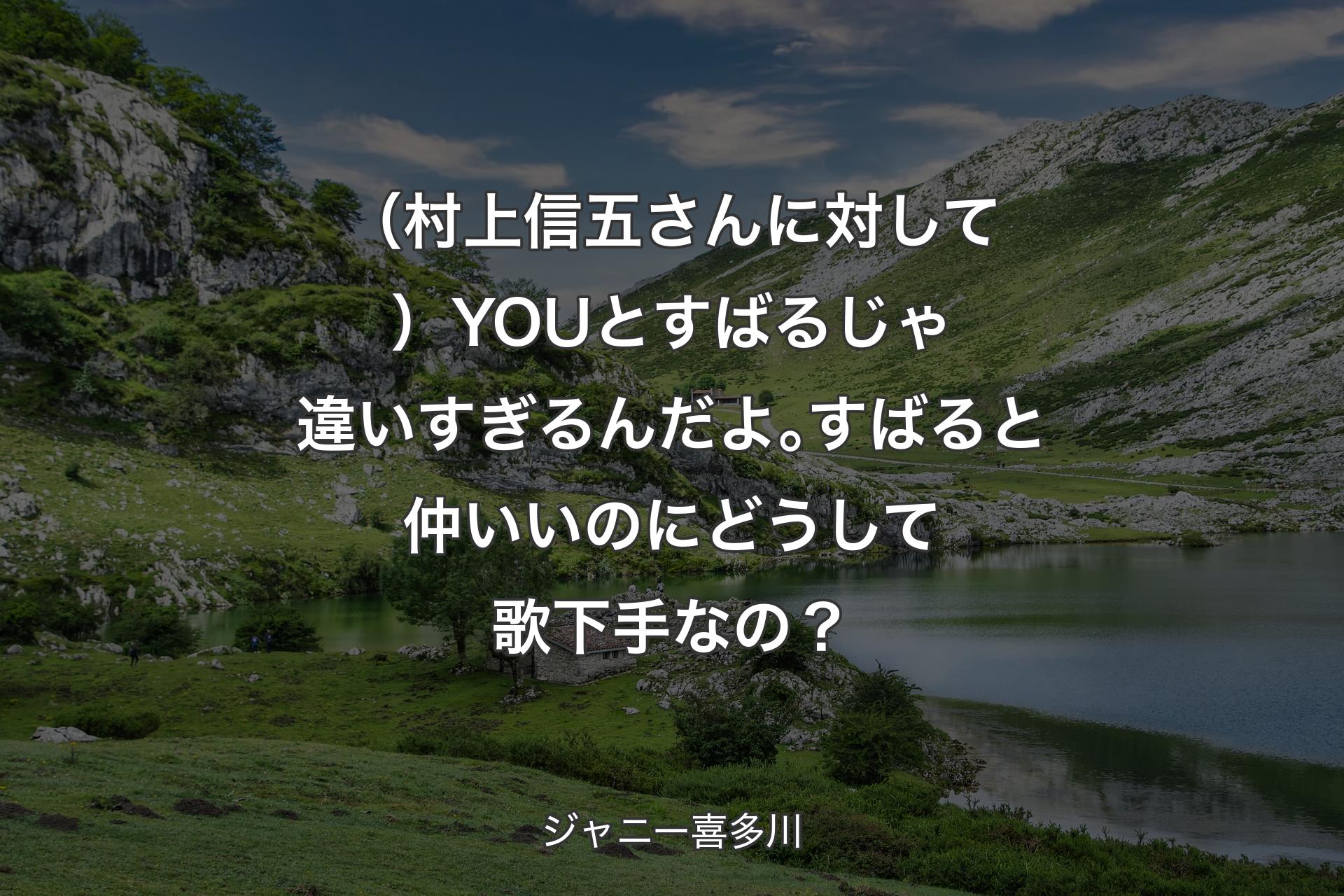 （村上信五��さんに対して）YOUとすばるじゃ違いすぎるんだよ｡すばると仲いいのにどうして歌下手なの？ - ジャニー喜多川