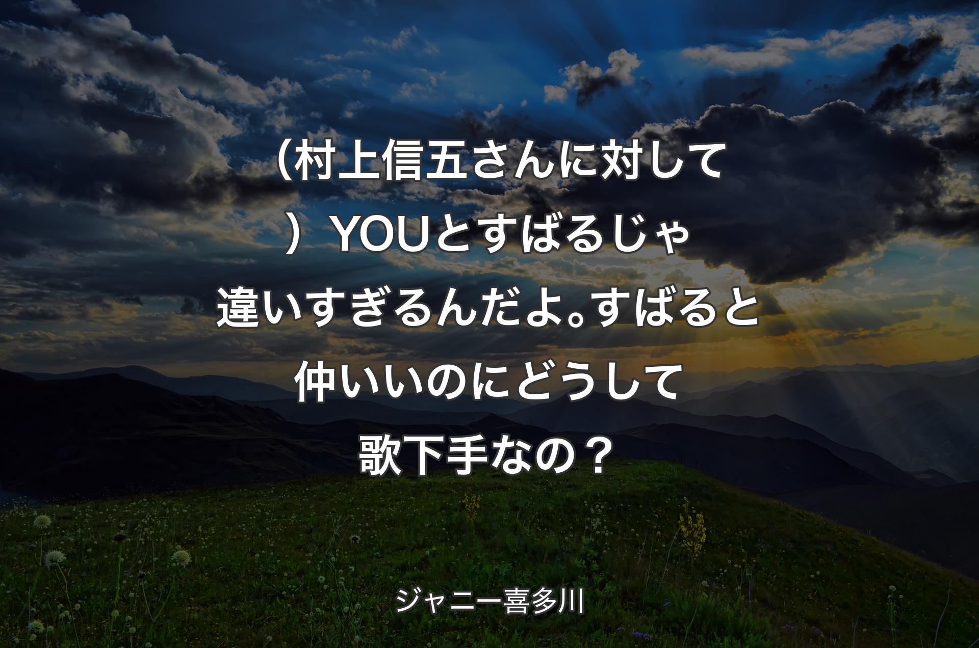 （村上信五さんに対して）YOUとすばるじゃ違いすぎるんだよ｡すばると仲いいのにどうして歌下手なの？ - ジャニー喜多川